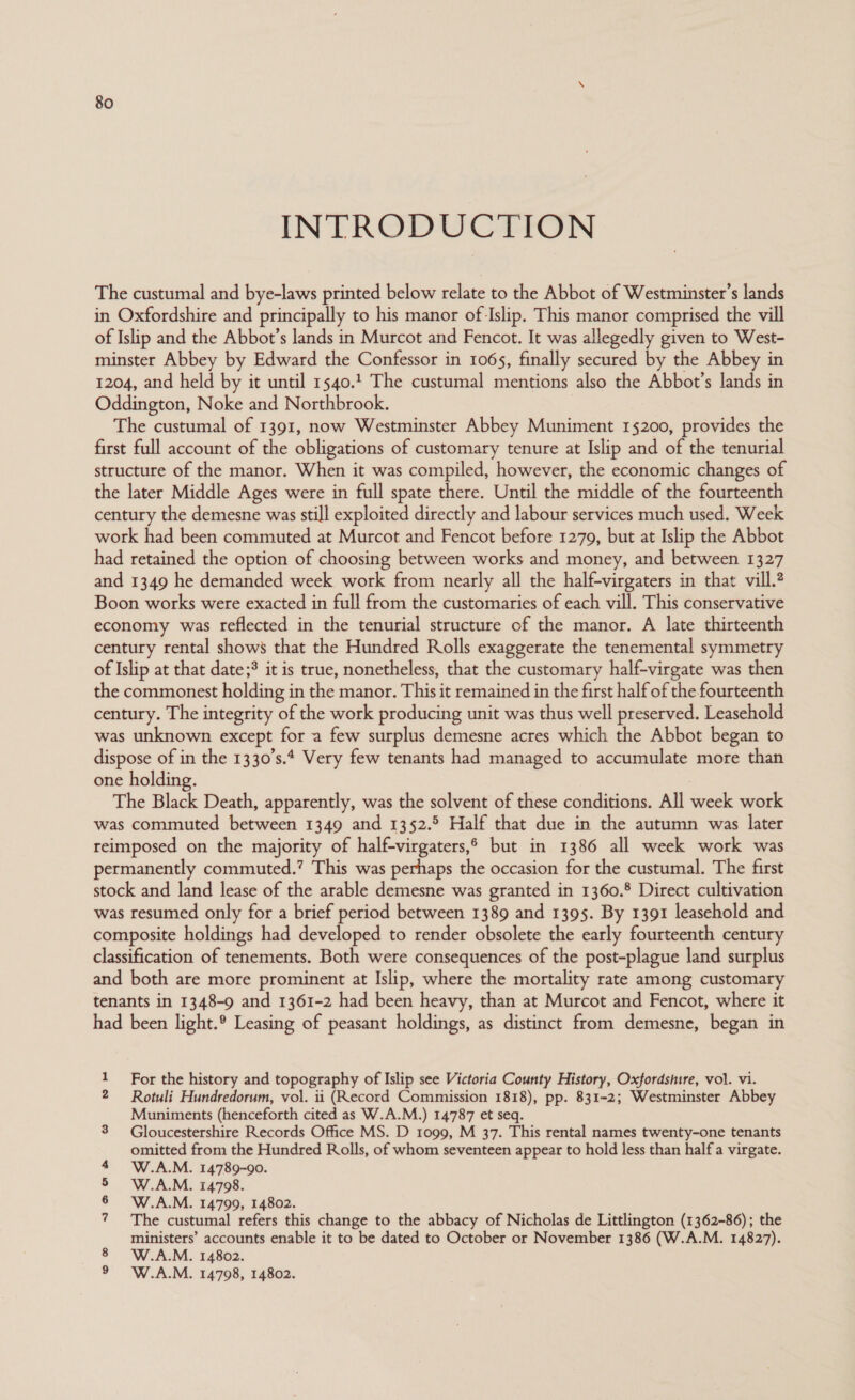 INTRODUCTION The custumal and bye-laws printed below relate to the Abbot of Westminster’s lands in Oxfordshire and principally to his manor of Islip. This manor comprised the vill of Islip and the Abbot’s lands in Murcot and Fencot. It was allegedly given to West- minster Abbey by Edward the Confessor in 1065, finally secured by the Abbey in 1204, and held by it until 1540.1 The custumal mentions also the Abbot’s lands in Oddington, Noke and Northbrook. The custumal of 1391, now Westminster Abbey Muniment 15200, provides the first full account of the obligations of customary tenure at Islip and of the tenurial structure of the manor. When it was compiled, however, the economic changes of the later Middle Ages were in full spate there. Until the middle of the fourteenth century the demesne was still exploited directly and labour services much used. Week work had been commuted at Murcot and Fencot before 1279, but at Islip the Abbot had retained the option of choosing between works and money, and between 1327 and 1349 he demanded week work from nearly all the half-virgaters in that vill.? Boon works were exacted in full from the customaries of each vill. This conservative economy was reflected in the tenurial structure of the manor. A late thirteenth century rental shows that the Hundred Rolls exaggerate the tenemental symmetry of Islip at that date;? it is true, nonetheless, that the customary half-virgate was then the commonest holding in the manor. This it remained in the first half of the fourteenth century. The integrity of the work producing unit was thus well preserved. Leasehold was unknown except for a few surplus demesne acres which the Abbot began to dispose of in the 1330’s.4 Very few tenants had managed to accumulate more than one holding. The Black Death, apparently, was the solvent of these conditions. All week work was commuted between 1349 and 1352.5 Half that due in the autumn was later reimposed on the majority of half-virgaters,® but in 1386 all week work was permanently commuted.’ This was perhaps the occasion for the custumal. The first stock and land lease of the arable demesne was granted in 1360.8 Direct cultivation was resumed only for a brief period between 1389 and 1395. By 1391 leasehold and composite holdings had developed to render obsolete the early fourteenth century classification of tenements. Both were consequences of the post-plague land surplus and both are more prominent at Islip, where the mortality rate among customary tenants in 1348-9 and 1361-2 had been heavy, than at Murcot and Fencot, where it had been light.® Leasing of peasant holdings, as distinct from demesne, began in 1 For the history and topography of Islip see Victoria County History, Oxfordshire, vol. vi. 2 Rotuli Hundredorum, vol. ii (Record Commission 1818), pp. 831-2; Westminster Abbey Muniments (henceforth cited as W.A.M.) 14787 et seq. 3 Gloucestershire Records Office MS. D 1099, M 37. This rental names twenty-one tenants omitted from the Hundred Rolls, of whom seventeen appear to hold less than half a virgate. W.A.M. 14789-90. W.A.M. 14798. W.A.M. 14799, 14802. The custumal refers this change to the abbacy of Nicholas de Littlington (1362-86); the ministers’ accounts enable it to be dated to October or November 1386 (W.A.M. 14827). W.A.M. 14802. 9 W.A.M. 14798, 14802. No a @