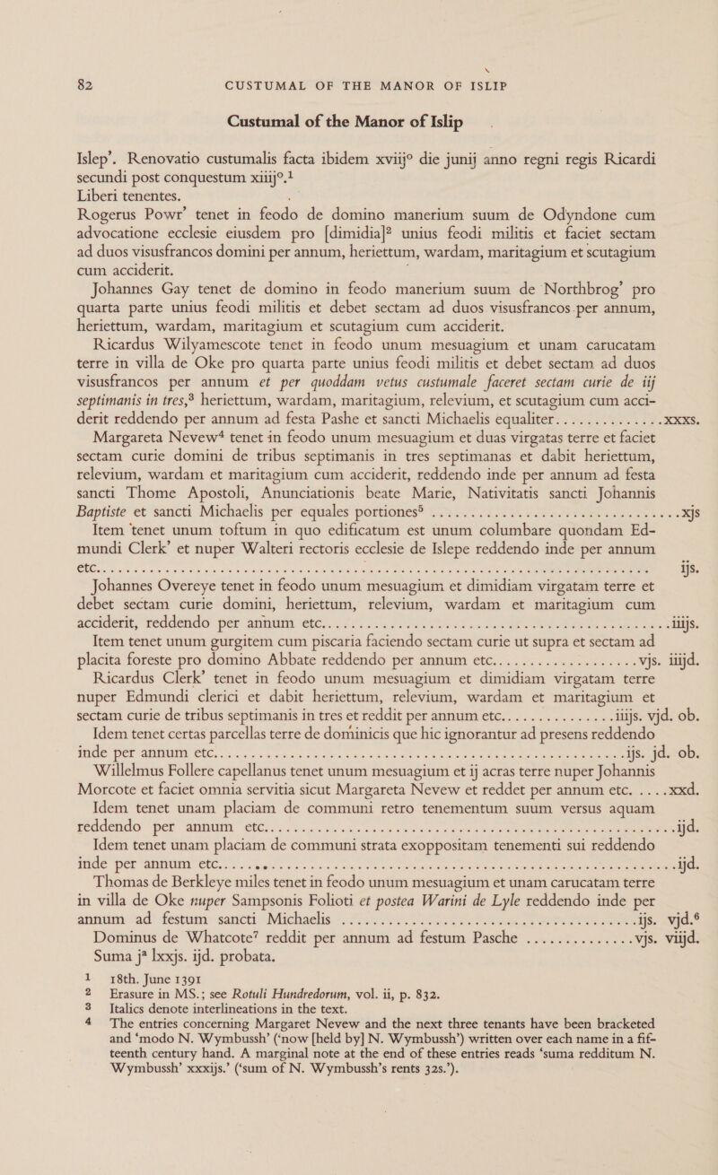 \ 82 CUSTUMAL OF THE MANOR OF ISLIP Custumal of the Manor of Islip Islep’. Renovatio custumalis facta ibidem xviij° die junij anno regni regis Ricardi secundi post conquestum xiiij°.t Liberi tenentes. Rogerus Powr’ tenet in iodacle Vehino tne sient Odyndone cum advocatione ecclesie eiusdem pro [dimidia]? unius feodi militis et faciet sectam ad duos visusfrancos domini per annum, heriettum, wardam, maritagium et scutagium cum acciderit. Johannes Gay tenet de domino in feodo manerium suum de Northbrog’ pro quarta parte unius feodi militis et debet sectam ad duos visusfrancos-per annum, heriettum, wardam, maritagium et scutagium cum acciderit. Ricardus Wilyamescote tenet in feodo unum mesuagium et unam carucatam terre in villa de Oke pro quarta parte unius feodi militis et debet sectam ad duos visusfrancos per annum et per quoddam vetus custumale faceret sectam curie de tij septimanis in tres,&gt; heriettum, wardam, maritagium, relevium, et scutagium cum acci- derit reddendo per annum ad festa Pashe et sancti Michaelis equaliter.............. XXXS. Margareta Nevew‘ tenet in feodo unum mesuagium et duas virgatas terre et faciet sectam curie domini de tribus septimanis in tres septimanas et dabit heriettum, relevium, wardam et maritagium cum acciderit, reddendo inde per annum ad festa sancti Thome Apostoli, Anunciationis beate Marie, Nativitatis sancti Johannis Baptiste et sancti Michaelis per equales portiones® .....-.........-.++242++2+2200&gt;- xjs Item ‘tenet unum toftum in quo edificatum est unum columbare quondam Ed- mundi Clerk’ et nuper Walteri rectoris ecclesie de Islepe reddendo inde per annum Johannes Overeye tenet in feodo unum mesuagium et dimidiam virgatam terre et debet sectam curie domini, heriettum, relevium, wardam et maritagium cum accident, recdende® per aimiuin eee). 222: $52 FG ee as Pc ae Ree ee ilijs. Item tenet unum gurgitem cum piscaria faciendo sectam curie ut supra et sectam ad placita foreste pro domino Abbate reddendo per annum etc................... vjs. itijd. Ricardus Clerk’ tenet in feodo unum mesuagium et dimidiam virgatam terre nuper Edmundi clerici et dabit heriettum, relevium, wardam et maritagium et sectam curie de tribus septimanis in tres et reddit per annum etc............... itijs. vjd. ob. Idem tenet certas parcellas terre de dominicis que hic ignorantur ad presens reddendo TCS Pet SUMUEE CNC. yes ana ug potas og acs es ce eeu ls Mee ee ee ijs. jd. ob. Willelmus Follere capellanus tenet unum mesuagium et ij acras terre nuper Johannis Morcote et faciet omnia servitia sicut Margareta Nevew et reddet per annum etc. ....xxd. Idem tenet unam placiam de communi retro tenementum suum versus aquam Peccene Per Gani BUC. 4. dean vy «ee oe kk ok ee yee 7 ee eres ine ene ijd. Idem tenet unam placiam de communi strata exoppositam tenementi sui reddendo Pole ‘per WANN EEG, S'S Gak ca oo soe oa, «ee cea Crees oben ere cae eee er ijd. Thomas de Berkleye miles tenet in feodo unum mesuagium et unam carucatam terre in villa de Oke nuper Sampsonis Folioti et postea Warini de Lyle reddendo inde per ansantinn ad festa sancti Milchgelig 07h, res 9 oe Reece ee ijs. vjd.® Dominus de Whatcote’ reddit per annum ad festum Pasche .............. vjs. viijd. Suma j* lxxjs. ijd. probata. 18th. June 1391 Erasure in MS.; see Rotuli Hundredorum, vol. ii, p. 832. Italics denote interlineations in the text. The entries concerning Margaret Nevew and the next three tenants have been bracketed and ‘modo N. Wymbussh’ (‘now [held by] N. Wymbussh’) written over each name in a fif- teenth century hand. A marginal note at the end of these entries reads ‘suma redditum N. Wymbussh’ xxxijs.’ (‘sum of N. Wymbussh’s rents 32s.’). mm © De