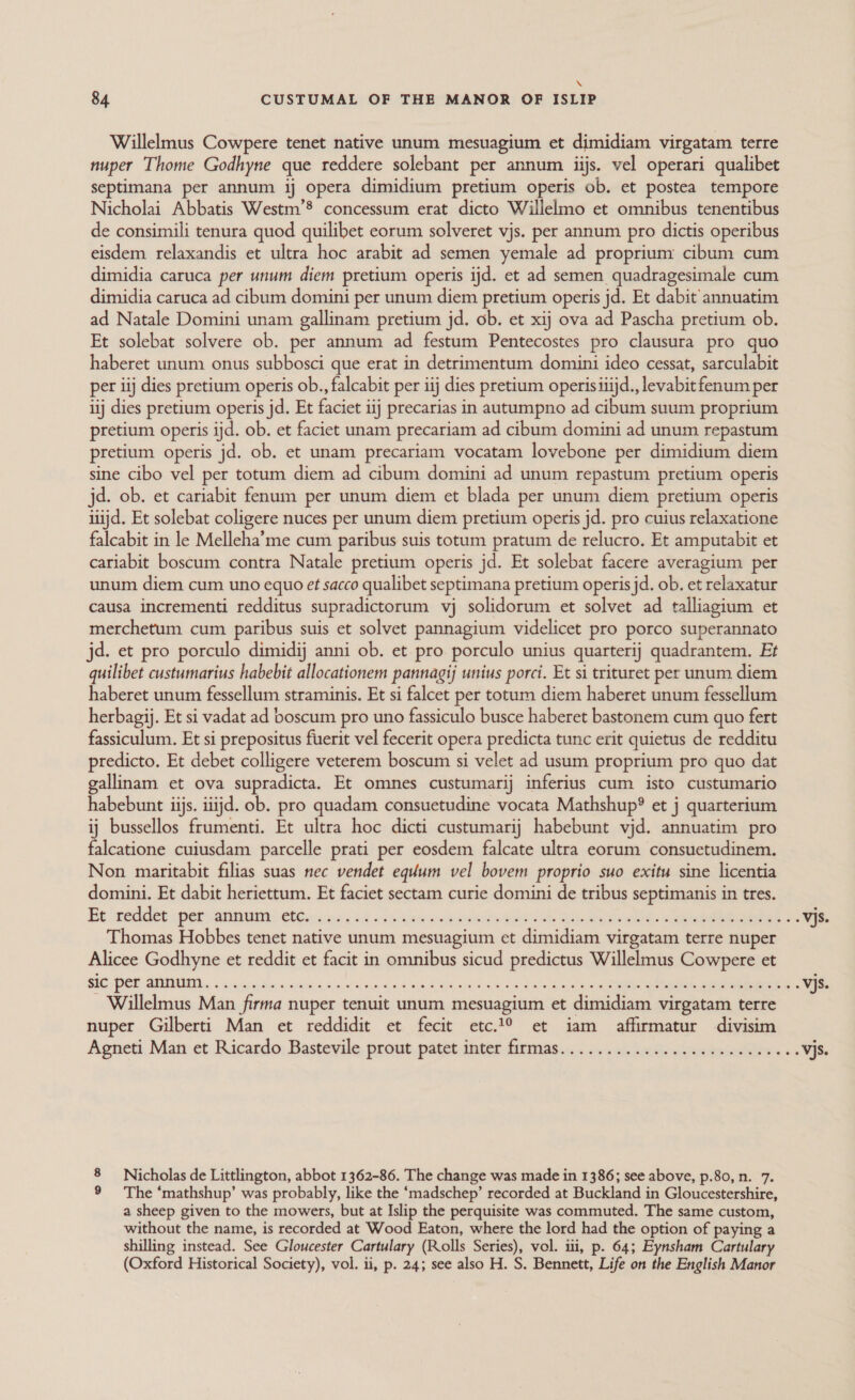 \ 84 CUSTUMAL OF THE MANOR OF ISLIP Willelmus Cowpere tenet native unum mesuagium et dimidiam virgatam terre nuper Thome Godhyne que reddere solebant per annum iijs. vel operari qualibet septimana per annum ij opera dimidium pretium operis ob. et postea tempore Nicholai Abbatis Westm’® concessum erat dicto Willelmo et omnibus tenentibus de consimili tenura quod quilibet eorum solveret vjs. per annum pro dictis operibus eisdem relaxandis et ultra hoc arabit ad semen yemale ad proprium: cibum cum dimidia caruca per unum diem pretium operis ijd. et ad semen quadragesimale cum dimidia caruca ad cibum domini per unum diem pretium operis jd. Et dabit annuatim ad Natale Domini unam gallinam pretium jd. ob. et xij ova ad Pascha pretium ob. Et solebat solvere ob. per annum ad festum Pentecostes pro clausura pro quo haberet unum onus subbosci que erat in detrimentum domini ideo cessat, sarculabit per iij dies pretium operis ob., falcabit per iij dies pretium operisiiijd., levabit fenum per iij dies pretium operis jd. Et faciet ij precarias in autumpno ad aon suum proprium pretium operis ijd. ob. et faciet unam precariam ad cibum domini ad unum repastum pretium operis jd. ob. et unam precariam vocatam lovebone per dimidium diem sine cibo vel per totum diem ad cibum domini ad unum repastum pretium operis jd. ob. et cariabit fenum per unum diem et blada per unum diem pretium operis itijd. Et solebat coligere nuces per unum diem pretium operis jd. pro cuius relaxatione falcabit in le Melleha’me cum paribus suis totum pratum de relucro. Et amputabit et cariabit boscum contra Natale pretium operis jd. Et solebat facere averagium per unum diem cum uno equo et sacco qualibet septimana pretium operis jd. ob. et relaxatur causa incrementi redditus supradictorum vj solidorum et solvet ad talliagium et merchetum cum paribus suis et solvet pannagium videlicet pro porco superannato jd. et pro porculo dimidij anni ob. et pro porculo unius quarterij quadrantem. Et quilibet custumarius habebit allocationem pannagij unius porci. Et si trituret per unum diem haberet unum fessellum straminis. Et si falcet per totum diem haberet unum fessellum herbagij. Et si vadat ad boscum pro uno fassiculo busce haberet bastonem cum quo fert fassiculum. Et si prepositus fuerit vel fecerit opera predicta tunc erit quietus de redditu predicto. Et debet colligere veterem boscum si velet ad usum proprium pro quo dat gallinam et ova supradicta. Et omnes custumarij inferius cum isto custumario habebunt iijs. iiijd. ob. pro quadam consuetudine vocata Mathshup® et j quarterium ij bussellos frumenti. Et ultra hoc dicti custumarij habebunt vjd. annuatim pro falcatione cuiusdam parcelle prati per eosdem falcate ultra eorum consuetudinem. Non maritabit filias suas nec vendet equum vel bovem proprio suo exitu sine licentia domini. Et dabit heriettum. Et faciet sectam curie domini de tribus septimanis in tres. Thomas Hobbes tenet native unum mesuagium et dimidiam virgatam terre nuper Alicee Godhyne et reddit et facit in omnibus sicud predictus Willelmus Cowpere et Willelmus Man firma nuper tenuit unum mesuagium et dimidiam virgatam terre nuper Gilberti Man et reddidit et fecit etc.1° et iam affirmatur divisim 8 Nicholas de Littlington, abbot 1362-86. The change was made in 1386; see above, p.80, n. 7. 9 The ‘mathshup’ was probably, like the ‘madschep’ recorded at Buckland in Gloucestershire, a sheep given to the mowers, but at Islip the perquisite was commuted. The same custom, without the name, is recorded at Wood Eaton, where the lord had the option of paying a shilling instead. See Gloucester Cartulary (Rolls wae vol. ili, p. 64; Eynsham Cartulary (Oxford Historical Society), vol. ii, p. 24; see also H. S. Bennett, Life on the English Manor