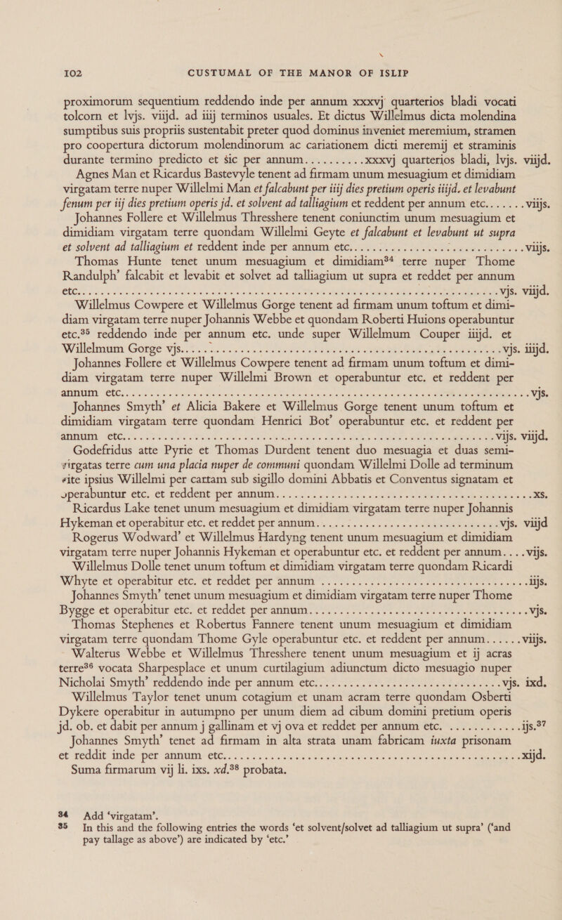 \ I02 CUSTUMAL OF THE MANOR OF ISLIP proximorum sequentium reddendo inde per annum xxxvj quarterios bladi vocati tolcorn et lvjs. viijd. ad iiij terminos usuales. Et dictus Willelmus dicta molendina sumptibus suis propriis sustentabit preter quod dominus inveniet meremium, stramen pro coopertura dictorum molendinorum ac cariationem dicti meremij et straminis durante termino predicto et sic per annum.......... xxxvj quarterios bladi, lvjs. viijd. Agnes Man et Ricardus Bastevyle tenent ad firmam unum mesuagium et dimidiam virgatam terre nuper Willelmi Man et falcabunt per iiij dies pretium operis itijd. et levabunt fenum per ij dies pretium operis jd. et solvent ad talliagium et reddent per annum etc....... Viijs. Johannes Follere et Willelmus Thresshere tenent coniunctim unum mesuagium et dimidiam virgatam terre quondam Willelmi Geyte et falcabunt et levabunt ut supra et solvent ad talliagium et reddent inde per annum etc........... 00.00 see eee eee ees Viljs. Thomas Hunte tenet unum mesuagium et dimidiam*4 terre nuper Thome Randulph’ falcabit et levabit et solvet ad talliagium ut supra et reddet per annum CEE as Rec dee O a poalcioths botnts not Vanes pm eT a Si eae vjs. viijd. Willelmus Cowpere et Willelmus Gorge tenent ad firmam unum toftum et dimi- diam virgatam terre nuper Johannis Webbe et quondam Roberti Huions operabuntur etc.95 reddendo inde per annum etc. unde super Willelmum Couper itijd. et Willeimnmy Gorge Njs..2 5. 0 &lt;. s . atoers nae ee ae ee ee oe eee vjs. iiijd. Johannes Follere et Willelmus Cowpere tenent ad firmam unum toftum et dimi- diam virgatam terre nuper Willelmi Brown et operabuntur etc. et reddent per Johannes Smyth’ et Alicia Bakere et Willelmus Gorge tenent unum toftum et dimidiam virgatam terre quondam Henrici Bot’ operabuntur etc. et reddent per earns HO SGT TOS ks Rds SARS eG ek Se ee vijs. viijd. Godefridus atte Pyrie et Thomas Durdent tenent duo mesuagia et duas semi- virgatas terre cum una placia nuper de communi quondam Willelmi Dolle ad terminum eite ipsius Willelmi per cartam sub sigillo domini Abbatis et Conventus signatam et Operdblintue eb¢..60 EGSGRO per GMI. aS tis.» neg SG «eee bees &lt;s xs. Ricardus Lake tenet unum mesuagium et dimidiam virgatam terre nuper Johannis Hykeman et operabivur etc. ct reddet peranmuin:... 2.22... os. cee eee vjs. viijd Rogerus Wodward’ et Willelmus Hardyng tenent unum mesuagium et dimidiam virgatam terre nuper Johannis Hykeman et operabuntur etc. et reddent per annum... . vijs. Willelmus Dolle tenet unum toftum et dimidiam virgatam terre quondam Ricardi White et operabitur etc. et readet per Witmer ee ee ee eee ae iijs. Johannes Smyth’ tenet unum mesuagium et dimidiam virgatam terre nuper Thome Byoge et operabitur ete! et teadet per anna. Ae ce et ee es VJs. Thomas Stephenes et Robertus Fannere tenent unum mesuagium et dimidiam virgatam terre quondam Thome Gyle operabuntur etc. et reddent per annum...... Viljs. ~ Walterus Webbe et Willelmus Thresshere tenent unum mesuagium et ij acras terre®® vocata Sharpesplace et unum curtilagium adiunctum dicto mesuagio nuper Nicholai Snayth réeddendo inde per antnum “ete? 270 te ee vjs. ixd. Willelmus Taylor tenet unum cotagium et unam acram terre quondam Osberti Dykere operabitur in autumpno per unum diem ad cibum domini pretium operis jd. ob. et dabit per annum j gallinam et vj ova et reddet per annum etc. ............ as.2? Johannes Smyth’ tenet ad firmam in alta strata unam fabricam iuxta prisonam et feddit inde: per whim ets 55 5 co adie newauteo e dees aS swe usen ses ee xijd. Suma firmarum vij li. ixs. xd.3° probata. 84 Add ‘virgatam’. 85 In this and the following entries the words ‘et solvent/solvet ad talliagium ut supra’ (‘and pay tallage as above’) are indicated by ‘etc.’