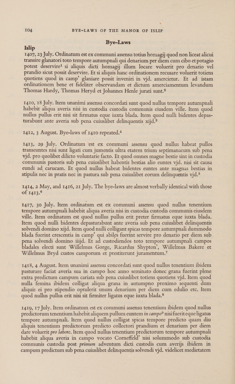 \ I04 BYE-LAWS OF THE MANOR OF ISLIP Bye-Laws Islip 1407, 23 July. Ordinatum est ex communi assensu totius homagij quod non liceat alicui transire glanatori toto tempore autumpnali qui denarium per diem cum cibo et potagio potest deservire! si aliquis dicti homagij illum locare voluerit pro denario vel prandio sicut possit deservire. Et si aliquis hanc ordinationem recusare voluerit totiens quotiens quod in camp’ glaniare possit inveniri in vjd. amercietur. Et ad istam ordinationem bene et fideliter observandam et dictum amerciamentum levandum Thomas Hardy, Thomas Heryd et Johannes Henle jurati sunt.” 1410, 18 July. Item unanimi assensu concordati sunt quod nullus tempore autumpnali habebit aliqua averia nisi in custodia custodis communis eiusdem ville. Item quod nullus pullus erit nisi sit firmatus eque iuxta blada. Item quod nulli bidentes depas- turabunt ante averia sub pena cuiuslibet delinquentis xijd.® sg 1412, 3 August. Bye-laws of 1410 repeated.* 1413, 29 July. Ordinatum ‘est ex communi assensu quod nullus habeat pullos transeuntes nisi sunt ligati cum jumentis ultra etatem trium septimanarum sub pena vjd. pro quolibet dilicto voluntarie facto. Et quod omnes magne bestie sint in custodia communis pastoris sub pena cuiuslibet habentis bestias alio euntes vjd. nisi sit causa eundi ad carucam. Et quod nullus habeat bidentes euntes ante magnas bestias in stipulis nec in pratis nec in pastura sub pena cuiuslibet eorum delinquentis vjd.5 1414, 2 May, and 1416, 21 July. The bye-laws are almost verbally identical with those of 1413.6 1417, 30 July. Item ordinatum est ex communi assensu quod nullus tenentium tempore autumpnali habebit aliqua averia nisi in custodia custodis communis eiusdem ville. Item ordinatum est quod nullus pullus erit preter firmatus eque iuxta blada. Item quod nulli bidentes depasturabunt ante averia sub pena cuiuslibet delinquentis solvendi domino xijd. Item quod nulli colligant spicas tempore autumpnali dummodo blada fuerint crescentia in camp’ qui abiles fuerint servire pro denario per diem sub pena solvendi domino iiijd. Et ad custodiendos toto tempore autumpnali campos bladales electi sunt Willelmus Gorge, Ricardus Shypton’, Willelmus Bakere et Willelmus Bryd custos camporum et prestiterunt juramentum.’ 1418, 4 August. Item unanimi assensu concordati sunt quod nullus tenentium ibidem pasturare faciat averia sua in campo hoc anno seminato donec grana fuerint plene extra predictum campum cariata sub pena cuiuslibet totiens quotiens vjd. Item quod nulla femina ibidem colligat aliqua grana in autumpno proximo sequenti dum aliquis ei pro stipendio optulerit unum denarium per diem cum edulio etc. Item quod nullus pullus erit nisi sit firmiter ligatus eque iuxta blada.® 1419, 17 July. Item ordinatum est ex communi assensu tenentium ibidem quod nullus predictorum tenentium habebit aliquem pullum euntem in campo® nisi fuerit eque ligatus tempore autumpnali. Item quod nullus colligat spicas tempore predicto quam diu aliquis tenentium predictorum predicto collectori prandium et denarium per diem dare voluerit pro labore. Item quod nullus tenentium predictorum tempore autumpnali habebit aliqua averia in campo vocato Corneffeld’ nisi solummodo sub custodia communis custodis post primum adventum dicti custodis cum averijs ibidem in campum predictum sub pena cuiuslibet delinquentis solvendi vjd. videlicet medietatem