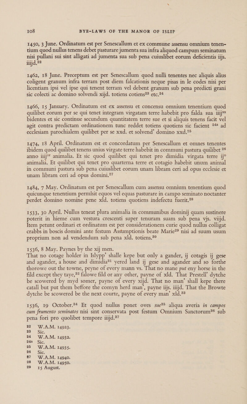 1450, 3 June. Ordinatum est per Senescallum et ex commune assensu omnium tenen- tium quod nullus tenens debet pasturare jumenta sua infra aliquod campum seminatum nisi pullani sui sint alligati ad jumenta sua sub pena cuiuslibet « eorum deficientis iijs. iiijd.2 1462, 18 June. Preceptum est per Senescallum quod nulli tenentes nec aliquis alius coligent granum infra terram post diem falcationis neque pisas in le codes nisi per licentiam ipsi vel ipse qui tenent terram vel debent granum sub pena predicti grani sic colecti ac domino solvendi xijd. totiens cotiens?® etc.?4 1466, 15 January. Ordinatum est ex assensu et concensu omniumi tenentium quod quilibet eorum per se qui tenet integram virgatam terre habebit pro falda sua 1iij= bidentes et sic continue secundum quantitatem terre sue et si aliquis tenens facit vel agit contra predictam ordinationem tunc reddet totiens quotiens sic facient 24* ad ecclesiam parochialem quilibet per se xxd. et solvend’ domino xxd.°5 1474, 18 April. Ordinatum est et concordatum per Senescallum et omnes tenentes ibidem quod quilibet tenens unius virgate terre habebit in communi pastura quilibet 2° anno iiij°' animalia. Et sic quod quilibet qui tenet pro dimidia virgata terre ij° animalia. Et quilibet qui tenet pro quarterna terre et cotagio habebit unum animal in communi pastura sub pena cuiuslibet eorum unam libram ceri ad opus ecclesie et unam libram ceri ad opus domini.?? 1484, 7 May. Ordinatum est per Senescallum cum assensu omnium tenentium quod quicunque tenentium permisit equos vel equas pasturare in campo seminato noctanter perdet domino nomine pene xld. totiens quotiens indefectu fuerit.2® 1533, 30 April. Nullus teneat plura animalia in communibus dominij quam sustinere poterit in hieme cum vestura crescenti super tenuram suam sub pena vjs. viijd. Item petunt ordinari et ordinatum est per considerationem curie quod nullus colligat crabbs in boscis domini ante festum Assumptionis beate Marie?® nisi ad suum usum proprium non ad vendendum sub pena xld. totiens.°° 1536, 8 May. Paynes by the xij men. That no cotage holder in Islypp’ shalle kepe but only a gander, ij cotagis ij gese and agander, a house and dimidia*! yered land ij gese and agander and so forthe thorowe out the towne, peyne of every mann vs. That no mane put eny horse in the fild except they taye,®? falowe fild or any other, payne of xld. That Prestell’ dytche be scowered by myd somer, payne of every xijd. That no man’ shall kepe there catali but put them beffore the comyn herd man’, payne iijs. iiijd. That the Browte dytche be scowered be the next courte, payne of every man’ xld.33 1536, 19 October.34 Et quod nullus ponet oves sue®&gt; aliqua averia in campos cum frumento seminatos nisi sint conservata post festum Omnium Sanctorum®® sub pena fori pro quolibet tempore iiijd.3? 220 W.A.M. 14923. 23 Sic. 24° W.A.M. 14932. 24a Sic. 25 W.A.M. 14935. 26 Sic. 27 6W.A.M. 14940. 28° W.A.M. 14950. 29 «15 August.