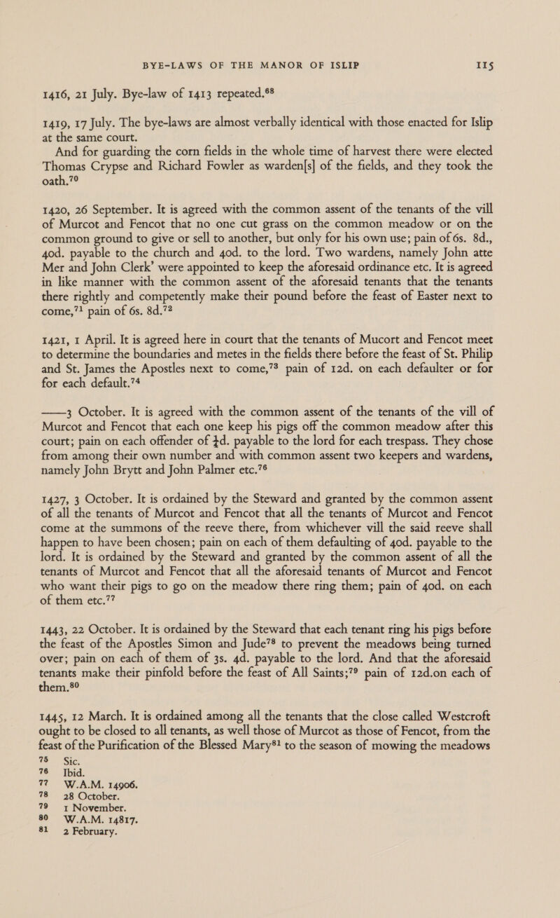 1416, 21 July. Bye-law of 1413 repeated.® 1419, 17 July. The bye-laws are almost verbally identical with those enacted for Islip at the same court. And for guarding the corn fields in the whole time of harvest there were elected Thomas Crypse and Richard Fowler as warden|s] of the fields, and they took the oath.?° 1420, 26 September. It is agreed with the common assent of the tenants of the vill of Murcot and Fencot that no one cut grass on the common meadow or on the common ground to give or sell to another, but only for his own use; pain of 6s. 8d., 4od. payable to the church and 4od. to the lord. Two wardens, namely John atte Mer and John Clerk’ were appointed to keep the aforesaid ordinance etc. It is agreed in like manner with the common assent of the aforesaid tenants that the tenants there rightly and competently make their pound before the feast of Easter next to come,! pain of 6s. 8d.7? 1421, 1 April. It is agreed here in court that the tenants of Mucort and Fencot meet to determine the boundaries and metes in the fields there before the feast of St. Philip and St. James the Apostles next to come,’? pain of 12d. on each defaulter or for for each default.?4  3 October. It is agreed with the common assent of the tenants of the vill of Murcot and Fencot that each one keep his pigs off the common meadow after this court; pain on each offender of $d. payable to the lord for each trespass. They chose from among their own number and with common assent two keepers and wardens, namely John Brytt and John Palmer etc.7® 1427, 3 October. It is ordained by the Steward and granted by the common assent of all the tenants of Murcot and Fencot that all the tenants of Murcot and Fencot come at the summons of the reeve there, from whichever vill the said reeve shall happen to have been chosen; pain on each of them defaulting of 4od. payable to the lord. It is ordained by the Steward and granted by the common assent of all the tenants of Murcot and Fencot that all the aforesaid tenants of Murcot and Fencot who want their pigs to go on the meadow there ring them; pain of 40d. on each of them etc.?? 1443, 22 October. It is ordained by the Steward that each tenant ring his pigs before the feast of the Apostles Simon and Jude’® to prevent the meadows being turned over; pain on each of them of 3s. 4d. payable to the lord. And that the aforesaid tenants make their pinfold before the feast of All Saints;?® pain of 12d.on each of them.*®° 1445, 12 March. It is ordained among all the tenants that the close called Westcroft ought to be closed to all tenants, as well those of Murcot as those of Fencot, from the feast of the Purification of the Blessed Mary*! to the season of mowing the meadows 75 Sic. 76 = [bid. 77) =~ W.A.M. 14906. 78 =28 October. 79 ~~ November. 80 W.A.M. 14817. 81 2 February.