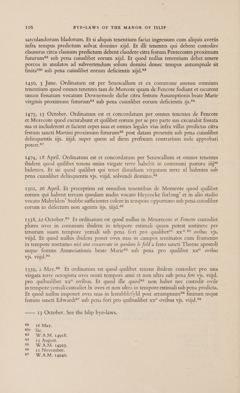 sarculandorum bladorum. Et si aliquis tenentium faciat ingressum cum aliquis averiis infra tempus predictum solvat, domino xijd. Et illi tenentes qui debent custodire clausuras circa clausum predictum debent claudere citra festum Pentecostes proximum futurum®? sub pena cuiuslibet eorum xijd. Et quod nullus tenentium debet tenere porcos in anulatos ad subvertendum solum domini donec tempus autumpnale sit finita®?* sub pena cuiuslibet eorum deficientis xijd.8% 1450, 3 June. Ordinatum est per Senescallum et ex commune assensu omnium tenentium quod omnes tenentes tam de Morcote quam de Fencote fodiant et escurent unum fossatum vocatum Downemede diche citra festum Assumptionis beate Marie virginis proximum futurum*® sub pena cuiuslibet eorum deficientis ijs.8° 1473, 13 October. Ordinatum est et concordatum per omnes tenentes de Fencote et Morecote quod excurabunt et quilibet eorum per se pro parte sua excurabit fossata sua et includerent et facient cepes suas et omnes legales vias infra villas predictas citra festum sancti Martini proximum futurum®® post datam presentis sub pena cuiuslibet delinquentis iijs. itijd. super quem ad diem prefixum contrarium inde approbari potest.8” 1474, 18 April. Ordinatum est et concordatum per Senescallum et omnes tenentes ibidem quod quilibet tenens unius virgate terre habebit in communi pastura iiij™ bidentes. Et sic quod quilibet qui tenet dimidiam virgatam terre xl bidentes sub pena cuiuslibet delinquentis vjs. viijd. solvendi domino.** 1502, 26 April. Et precepttm est omnibus tenentibus de Morecote quod quilibet eorum qui habent terram quodam stadio vocato Heycocke furlong’ et in alio stadio vocato Mabyldon’ Stubbe sufficienter colere in tempore opportuno sub pena cuiuslibet eorum in defectum non agentis iijs. iiijd.8° 1538, 22 October. Et ordinatum est quod nullus in Mourecote et Fencote custodiet plures oves in communi ibidem in tempore estimali quam potest sustinere per tenuram suam tempore yemali sub pena fori pro qualibet®t xx ° ovibus vjs. viijd. Et quod nullus ibidem ponet oves suas in campos seminatos cum frumento in tempore nocturno nisi sint conservate in quodam le fold a festo sancti Thome apostoli usque festum Anunciationis beate Marie®* sub pena pro qualibet xx ovibus vjs. vitjd.94 1539, 2 May.®&gt; Et ordinatum est quod quilibet tenens ibidem custodiet pro una virgata terre octoginta oves omni tempore anni et non ultra sub pena fori vjs. viijd. pro quibuslibet sic ovibus. Et quod ille quod?° non habet nec custodit ovile in tempore yemali custodiet lx oves et non ultra in tempore estimali sub pena predicta. Et quod nullus imponet oves suas in lestubblefyld post attumpnum?®? finitum usque festum sancti Edwardi®’ sub pena fori pro quibuslibet xxi ovibus vjs. viijd.°8 —— 13 October. See the Islip bye-laws. 82 16 May. $22 Sie. 83° W.A.M. 14918. 84 15 August. 85 = W.A.M. 14923. 86 = =y1 November. 87 =6-W.A.M. 14940.