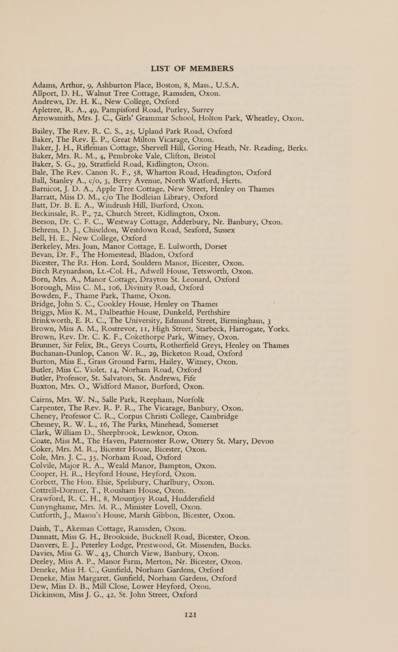 LIST OF MEMBERS Adams, Arthur, 9, Ashburton Place, Boston, 8, Mass., U.S.A. Allport, D. H., Walnut Tree Cottage, Ramsden, Oxon. Andrews, Dr. H. K., New College, Oxford Apletree, R. A., 49, Pampisford Road, Purley, Surrey Arrowsmith, Mrs. J. C., Girls’ Grammar School, Holton Park, Wheatley, Oxon. Bailey, The Rev. R. C. S., 25, Upland Park Road, Oxford Baker, The Rev. E. P., Great Milton Vicarage, Oxon. Bakes, J... Rifleman Cottage, Shervell Hill, Goring Heath, Nr. Reading, Berks. Baker, Mrs. R. M., 4, Pembroke Vale, Clifton, Bristol Baker, S. G;, 39, Sieurticld Road, Kidlington, Oxon. Bale, The Rev. Canon R. F., $8, Wharton Road, Headington, Oxford Ball, Stanley A., c/o, 3, Berry Avenue, North Watford, Herts. Barnicot, J. D. A., Apple Tree Cottage, New Street, Henley on Thames Barratt, Miss D. M., c/o The Bodleian Library, Oxford Batt, Dr. B. E. A., Windrush Hill, Burford, Oxon. Beckinsale, R. P., 72, Church Street, Kidlington, Oxon. Beeson, Dr. C. F. C., Westway Cottage, Adderbury, Nr. Banbury, Oxon. Behrens, D. J., Chiseldon, Westdown Road, Seaford, Sussex Bell, H. E., New College, Oxford Berkeley, Mrs. Joan, Manor Cottage, E. Lulworth, Dorset Bevan, Dr. F., The Homestead, Bladon, Oxford Bicester, The Rt. Hon. Lord, Souldern Manor, Bicester, Oxon. Birch Reynardson, Lt.-Col. H., Adwell House, Tetsworth, Oxon. Born, Mrs. A., Manor Cottage, Drayton St. Leonard, Oxford Borough, Miss C. M., 106, Divinity Road, Oxford Bowden, F., Thame Park, Thame, Oxon. Bridge, John S. C., Cookley House, Henley on Thames Briggs, Miss K. M., Dalbeathie House, Dunkeld, Perthshire Brinkworth, E. R. C., The University, Edmund Street, Birmingham, 3 Brown, Miss A. M., Rostrevor, 11, High Street, Starbeck, Harrogate, Yorks. Brown, Rev. Dr. GK. P. Cokethorpe Park, Witney, Oxon. Brunner, Sir Felix, Bt., Greys Courts, Rotherfield Greys, Henley on Thames Buchanan-Dunlop, Cagcn W.R., 29, Bicketon Road, Oxford Burton, Miss E., Grass Ground Farm, Hailey, Witney, Oxon. Butler, Miss C. Violet, 14, Norham Road, Oxford Butler, Professor, St. Salvators, St. Andrews, Fife Buxton, Mrs. O., Widford Manor, Burford, Oxon. Cairns, Mrs. W. N., Salle Park, Reepham, Norfolk Carpenter, The Rev. R. P. R., The Vicarage, Banbury, Oxon. Cheney, Professor C. R., Corpus Christi College, Cambridge Chesney, R. W. L., 16, The Parks, Minehead, Somerset Clark, William D., Sheepbrook, Lewknor, Oxon. Coate, Miss M., The Haven, Paternoster Row, Ottery St. Mary, Devon Coker, Mrs. M. R., Bicester House, Bicester, Oxon. Cole, Mrs. J. C., 35, Norham Road, Oxford Colvile, Major R. A., Weald Manor, Bampton, Oxon. Cooper, H. R., Heyford House, Heyford, Oxon. Corbett, The Hon. Elsie, Spelsbury, Charlbury, Oxon. Cottrell-Dormer, T., Rousham House, Oxon. Crawford, R. C. H., 8, Mountjoy Road, Huddersfield Cunynghame, Mrs. M. R., Minister Lovell, Oxon. Cutforth, J., Mason’s House, Marsh Gibbon, Bicester, Oxon. Daish, T., Akeman Cottage, Ramsden, Oxon. Dannatt, Miss G. H., Brookside, Bucknell Road, Bicester, Oxon. Danvers, E. J., Peterley Lodge, Prestwood, Gt. Missenden, Bucks. Davies, Miss G. W., 43, Church View, Banbury, Oxon. Deeley, Miss A. P., Manor Farm, Merton, Nr. Bicester, Oxon. Deneke, Miss H. C., Gunfield, Norham Gardens, Oxford Deneke, Miss Margaret, Gunfield, Norham Gardens, Oxford Dew, Miss D. B., Mill Close, Lower Heyford, Oxon. Dickinson, Miss J. G., 42, St. John Street, Oxford [21