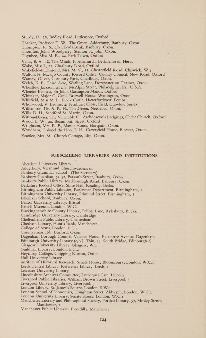 Sturdy, D., 38, Bodley Road, Littlemore, Oxford Thacker, Professor T. W., The Green, Adderbury, Banbury, Oxon. Thompson, R. S., c/o Lloyds Bank, Banbury, Oxon. Thomson, John, beet Stanton St. John, Oxon. Toynbee, Miss M. R., 22, Park Town, Oxford Vallis, E. A., 18, The Meads, Northchurch, Berkhamsted, Herts. Wake, Miss J., 11, Charlbury Road, Oxford Wakefield-Richmond, Mrs. M. V., 11, Chesterfield Road, Chiswick, W.4 Walton, H. M., c/o County Record Office, County Council, New Road, Oxford Watney, Oliver: Cornbury Park, Charlbury, Oxon. Welch, K. F., Third Acre, Watling Lane, Dorchester on Thames, Oxon. Wheatley, Jackson, 213, S. McAlpin Street, Philadelphia, Pa., U.S.A. Wheeler-Bennett, Sir John, Garsington Manor, Oxford Whitaker, Major G. Cecil, Britwell House, Watlington, Oxon. Whitfield, Miss M. L., Rock Castle, Haverfordwest, Pembs. Whorwood, Nis Brome, 4, Fernhurst Close, Ifield, Crawley, Sussex Williamson, Dr. A. R. H., The-Green, Nettlebed, Oxon. Wills, D. H., Sandford St. Martin, Oxon. Witton-Davies, The Venerable C., Archdeacon’s Lodgings, Christ Church, Oxford Wood, L. W., 20, Beaumont, Street, Oxford Wrightson, Mrs. R. F., Manor House, Horspath, Oxon. Wyndham, Colonel vhe Hon. E. H., Caversfield House, Bicester, Oxon. Yeaxlee, Mrs. M., Church Cottage, Islip, Oxon. SUBSCRIBING LIBRARIES AND INSTITUTIONS Aberdeen University Library Adderbury, Vicar and Churchwardens of Banbury Grammar School (The Secretary) Banbury Guardian, 51-52, Parson’s Street, Banbury, Oxon. Banbury Public Library, Marlborough Road, Banbury, Oxon. Berkshire Record Office, Shire Hall, Reading, Berks. Birmingham Public Libraries, Reference Department, Birmingham, 1 Birmingham University Library, Edmund Stréet, Birmingham, 3 Bloxham School, Banbury, Oxon. Bristol University Library, Bristol British Museum, London, W.C.1 Buckinghamshire County Library, Pebble Lane, Aylesbury, Bucks. Cambridge University Library, Cambridge Cheltenham Public Library, Cheltenham Chetham Library, Hunt’s Bank, Manchester College of Arms, London, E.C.4 Countryman Ltd., Burford, Oxon. Dagenham Borough Council, Valence House, Becontree Avenue, Dagenham Edinburgh University Library (c/o J. Thin, 55, South Bridge, Edinburgh 1) Glasgow University Library, Glasgow, W.2 Guildhall Library, London, E.C.2 Heythrop College, Chipping Norton, Oxon. Hull University Library Institute of Historical Research, Senate House, Bloomsbury, London, W.C.1 Leeds Central Library, Reference Library, Leeds, 1 Leicester University Library Lincolnshire Archives Committee, Exchequer Gate, Lincoln Liverpool Public Libraries, William Brown Street, Liverpool, 3 Liverpool University Library, Liverpool, 3 London Library, St. James’s Square, London, S.W.1 London School of Economics, Houghton Street, Aldwych, London, W.C.2 London University Library, Senate House, London, W’.C.1 Manchester Literary and Philosophical Society, Portico Library, 57, Mosley Street, Manchester, 2 Manchester Public Libraries, Piccadilly, Manchester