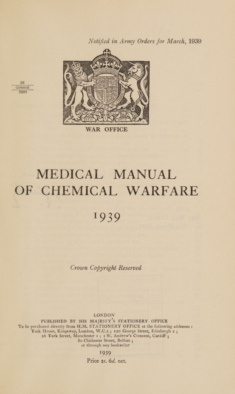 Notified in Army Orders for March, 1939 26 General 5260  | OFFICE MEDICAL MANUAL OF CHEMICAL WARFARE Pog Crown Copyright Reserved LONDON PUBLISHED BY HIS MAJESTY’S STATIONERY OFFICE To be purchased directly from H.M. STATIONERY OFFICE at the following addresses ; York House, Kingsway, London, W.C.2 ; 120 George Street, Edinburgh 2 ; 26 York Street, Manchester 1 ; 1 St. Andrew’s Crescent, Cardiff ; 80 Chichester Street, Belfast ; or through any bookseller 1939 Price 25. 6d. net.