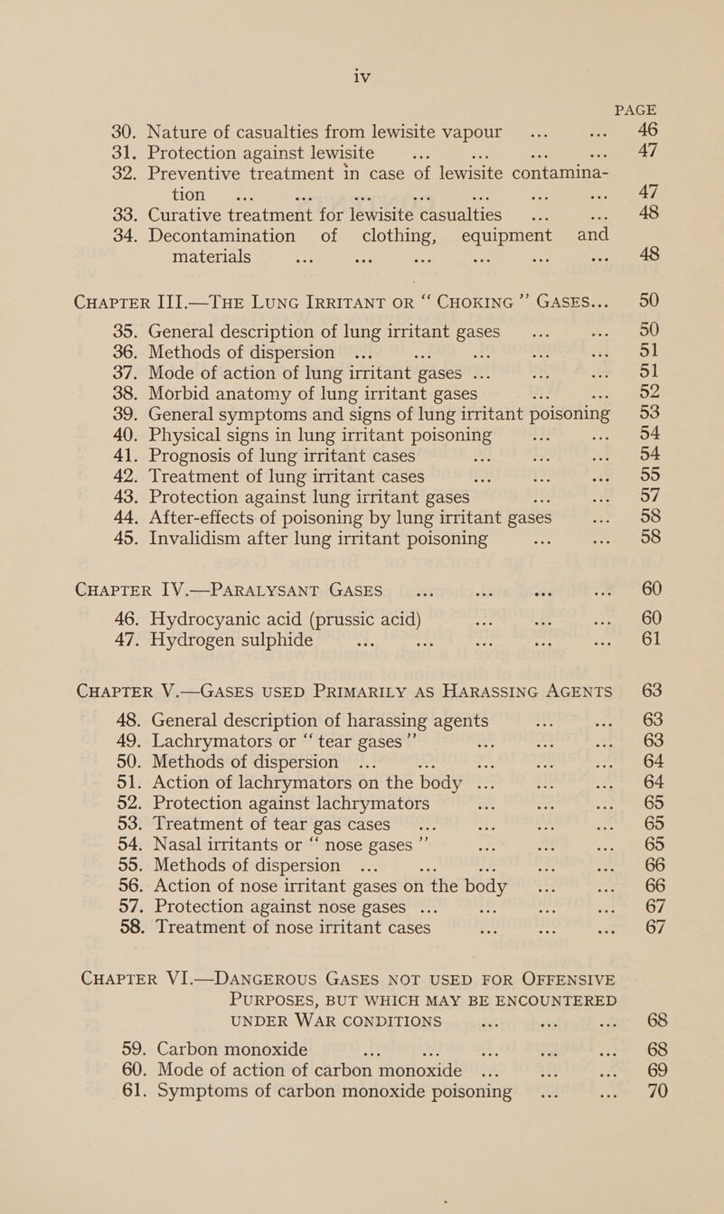 Nature of casualties from lewisite vapour Protection against lewisite Preventive treatment in case of lewisite contamina- tion ue Curative treatment for lewisite casualties a Decontamination of clothing, equipment and materials ste 2 ie : General description of lung irritant gases Methods of dispersion ae Mode of action of lung irritant gases = Morbid anatomy of lung irritant gases General symptoms and signs of lung irritant poisoning Physical signs in lung irritant poisoning Prognosis of lung irritant cases Treatment of lung irritant cases Protection against lung irritant gases After-effects of poisoning by lung irritant gases Invalidism after lung irritant poisoning 46. 47. Hydrocyanic acid (prussic isos Hydrogen sulphide General description of harassing agents Lachrymators or “tear gases ”’ Methods of dispersion .. ste Action of lachrymators on the body _ Protection against lachrymators Treatment of tear gas cases Nasal irritants or “ nose gases ’ Methods of dispersion Action of nose irritant gases on 1 the body Protection against nose gases ... Treatment of nose irritant cases ? 59. 60. PURPOSES, BUT WHICH MAY BE ENCOUNTERED UNDER WAR CONDITIONS Carbon monoxide Y Mode of action of carbon monode Symptoms of carbon monoxide poisoning PAGE 46 47 47 50 50 51 52 53 54 54 55 57 58 58 60 60 61 63 63 63 64 64 65 695 65 66 66 67 67 68 68 69 70