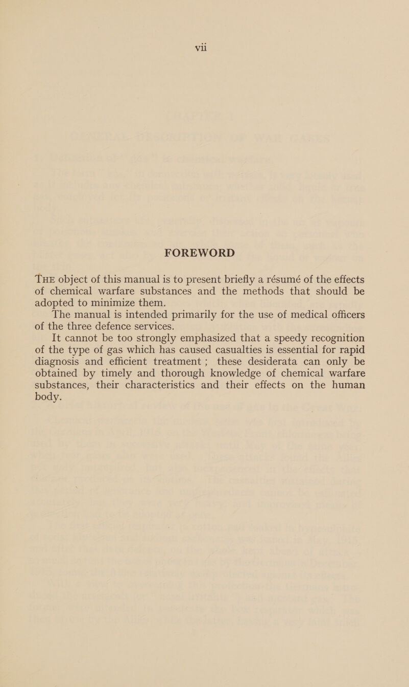 FOREWORD THE object of this manual is to present briefly a résumé of the effects of chemical warfare substances and the methods that should be adopted to minimize them. The manual is intended primarily for the use of medical officers of the three defence services. It cannot be too strongly emphasized that a speedy recognition of the type of gas which has caused casualties is essential for rapid diagnosis and efficient treatment; these desiderata can only be obtained by timely and thorough knowledge of chemical warfare substances, their characteristics and their effects on the human body.