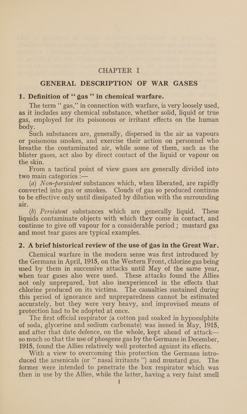 GENERAL DESCRIPTION OF WAR GASES 1. Definition of ‘‘ gas ’’ in chemical warfare. The term “ gas,”’ in connection with warfare, is very loosely used, as it includes any chemical substance, whether solid, liquid or true gas, employed for its poisonous or irritant effects on the human body. Such substances are, generally, dispersed i in the air as vapours or poisonous smokes, and exercise their action on personnel who breathe the contaminated air, while some of them, such as the blister gases, act also by direct contact of the liquid or vapour on the skin. From a tactical point of view gases are generally divided into two main categories :— (2) Non-persistent substances which, when liberated, are rapidly converted into gas or smokes. Clouds of gas so produced continue to be effective only until dissipated by dilution with the surrounding air. (0) Persistent substances which are generally liquid. These liquids contaminate objects with which they come in contact, and continue to give off vapour for a considerable period ; mustard gas and most tear gases are typical examples. 2. A brief historical review of the use of gas in the Great War. Chemical warfare in the modern sense was first introduced by the Germans in April, 1915, on the Western Front, chlorine gas being used by them in successive attacks until May of the same year, when tear gases also were used. These attacks found the Allies not only unprepared, but also inexperienced in the effects that chlorine produced on its victims. The casualties sustained during this period of ignorance and unpreparedness cannot be estimated accurately, but they were very heavy, and improvised means of protection had to be adopted at once. The first official respirator (a cotton pad soaked in hyposulphite of soda, glycerine and sodium carbonate) was issued in May, 1915, and after that date defence, on the whole, kept ahead of attack— so much so that the use of phosgene gas by the Germans in December, 1915, found the Allies relatively well protected against its effects. With a view to overcoming this protection the Germans intro- duced the arsenicals (or “ nasal irritants ’’) and mustard gas. The former were intended to penetrate the box respirator which was then in use by the Allies, while the latter, having a very faint smell 1