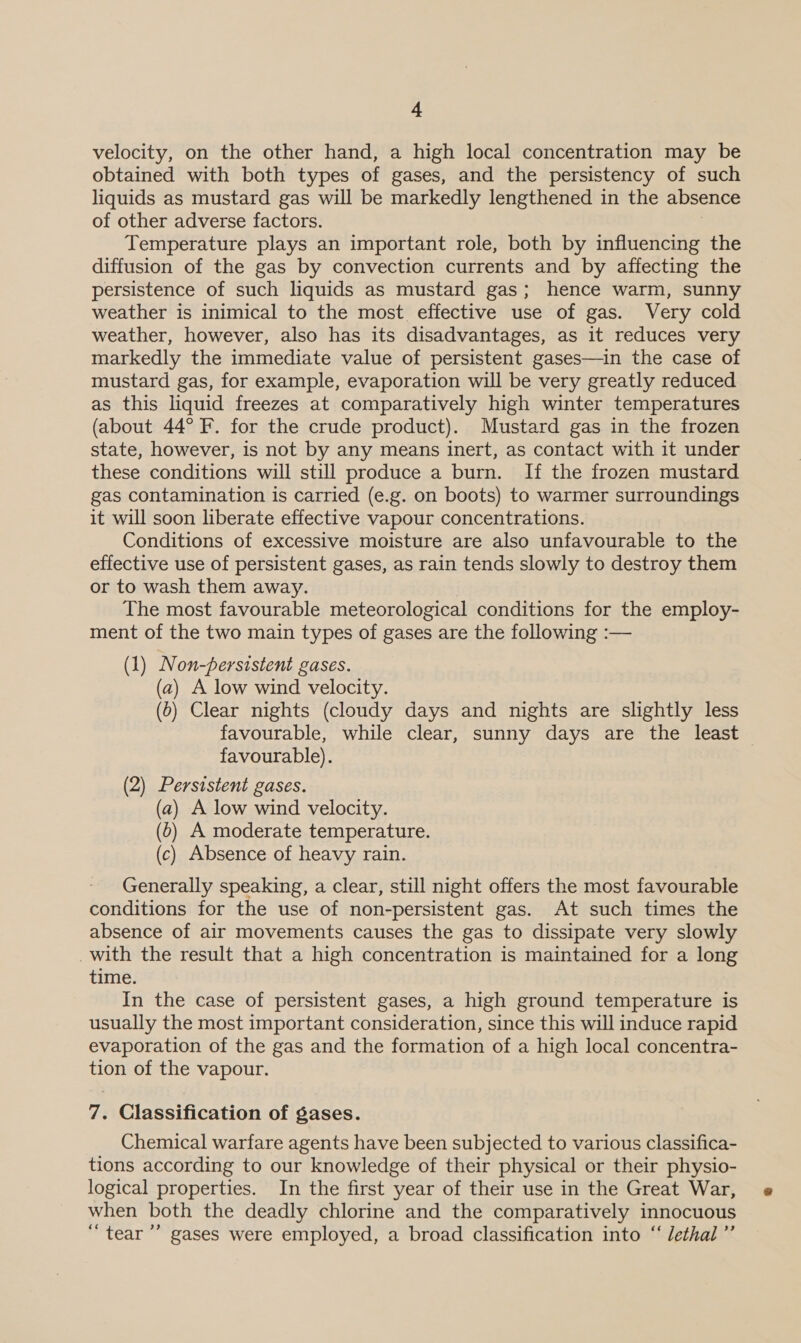 velocity, on the other hand, a high local concentration may be obtained with both types of gases, and the persistency of such liquids as mustard gas will be markedly lengthened in the absence of other adverse factors. Temperature plays an important role, both by influencing the diffusion of the gas by convection currents and by affecting the persistence of such liquids as mustard gas; hence warm, sunny weather is inimical to the most effective use of gas. Very cold weather, however, also has its disadvantages, as it reduces very markedly the immediate value of persistent gases—in the case of mustard gas, for example, evaporation will be very greatly reduced as this liquid freezes at comparatively high winter temperatures (about 44° F. for the crude product). Mustard gas in the frozen state, however, is not by any means inert, as contact with it under these conditions will still produce a burn. If the frozen mustard gas contamination is carried (e.g. on boots) to warmer surroundings it will soon liberate effective vapour concentrations. Conditions of excessive moisture are also unfavourable to the effective use of persistent gases, as rain tends slowly to destroy them or to wash them away. The most favourable meteorological conditions for the employ- ment of the two main types of gases are the following :— (1) Non-persistent gases. (a2) A low wind velocity. (0) Clear nights (cloudy days and nights are slightly less favourable, while clear, sunny days are the least favourable). (2) Persistent gases. (a) A low wind velocity. (6) A moderate temperature. (c) Absence of heavy rain. Generally speaking, a clear, still night offers the most favourable conditions for the use of non-persistent gas. At such times the absence of air movements causes the gas to dissipate very slowly _with the result that a high concentration is maintained for a long time. In the case of persistent gases, a high ground temperature is usually the most important consideration, since this will induce rapid evaporation of the gas and the formation of a high local concentra- tion of the vapour. 7. Classification of gases. Chemical warfare agents have been subjected to various classifica- tions according to our knowledge of their physical or their physio- logical properties. In the first year of their use in the Great War, when both the deadly chlorine and the comparatively innocuous ‘tear ’’ gases were employed, a broad classification into “‘ Jethal”’
