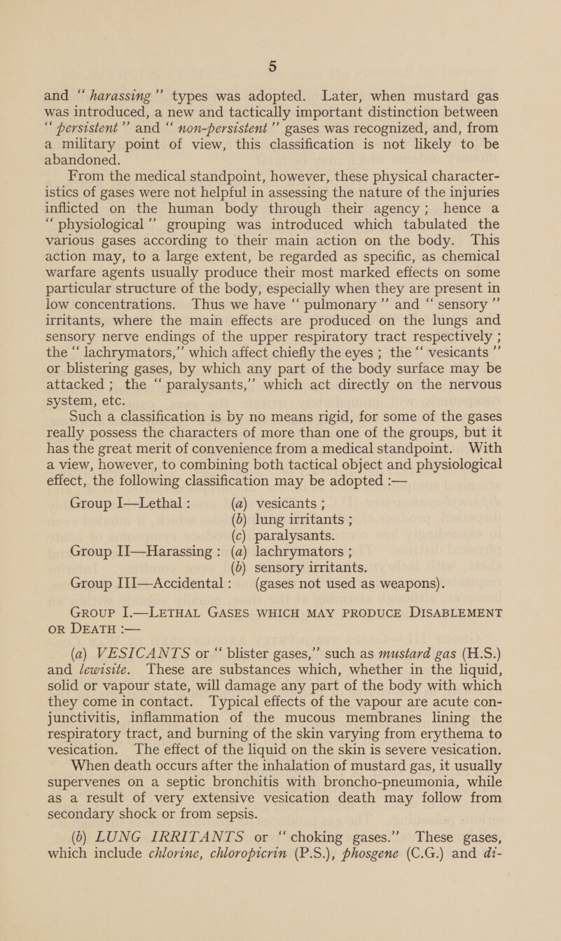 and “ harassing’’ types was adopted. Later, when mustard gas was introduced, a new and tactically important distinction between persistent ’’ and ‘‘ non-persistent’’ gases was recognized, and, from a military point of view, this classification is not likely to be abandoned. From the medical standpoint, however, these physical character- istics of gases were not helpful in assessing the nature of the injuries inflicted on the human body through their agency; hence a “ physiological’ grouping was introduced which tabulated the various gases according to their main action on the body. This action may, to a large extent, be regarded as specific, as chemical warfare agents usually produce their most marked effects on some particular structure of the body, especially when they are present in low concentrations. Thus we have “ pulmonary ”’ and “ sensory ”’ irritants, where the main effects are produced on the lungs and sensory nerve endings of the upper respiratory tract respectively ; the “ lachrymators,”’ which affect chiefly the eyes ; the “‘ vesicants ”’ or blistering gases, by which any part of the body surface may be attacked ; the “ paralysants,’’ which act directly on the nervous system, etc. Such a classification is by no means rigid, for some of the gases really possess the characters of more than one of the groups, but it has the great merit of convenience from a medical standpoint. With a view, however, to combining both tactical object and physiological effect, the following classification may be adopted :— Group I—Lethal : (a) vesicants ; (0) lung irritants ; (c) paralysants. Group [I]—Harassing: (a) lachrymators ; (6) sensory irritants. Group IiJ—Accidental: (gases not used as weapons). GrRouP J.—LETHAL GASES WHICH MAY PRODUCE DISABLEMENT On DEAT -—— (a) VESICANTS or “ blister gases,’ such as mustard gas (H.S.) and lewrsite. These are substances which, whether in the liquid, solid or vapour state, will damage any part of the body with which they come in contact. Typical effects of the vapour are acute con- junctivitis, inflammation of the mucous membranes lining the respiratory tract, and burning of the skin varying from erythema to vesication. The effect of the liquid on the skin is severe vesication. When death occurs after the inhalation of mustard gas, it usually supervenes on a septic bronchitis with broncho-pneumonia, while as a result of very extensive vesication death may follow from secondary shock or from sepsis. (6) LUNG IRRITANTS or “choking gases.” These gases, which include chlorine, chloropicrin (P.S.), phosgene (C.G.) and di-