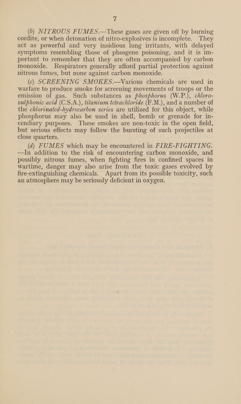 (0) NITROUS FUMES.—tThese gases are given off by burning cordite, or when detonation of nitro-explosives is incomplete. They act as powerful and very insidious lung irritants, with delayed symptoms resembling those of phosgene poisoning, and it is im- portant to remember that they are often accompanied by carbon monoxide. Respirators generally afford partial protection against nitrous fumes, but none against carbon monoxide. (c) SCREENING SMOKES.—Various chemicals are used in warfare to produce smoke for screening movements of troops or the emission of gas. Such substances as phosphorus (W.P.), chloro- sulphonic acid (C.S.A.), titanium tetrachloride (F.M.), and a number of the chlorinated-hydrocarbon series are utilized for this object, while phosphorus may also be used in shell, bomb or grenade for in- cendiary purposes. These smokes are non-toxic in the open field, but serious effects may follow the bursting of such projectiles at close quarters. (4) FUMES which may be encountered in FIRE-FIGHTING. —In addition to the risk of encountering carbon monoxide, and possibly nitrous fumes, when fighting fires in confined spaces in wartime, danger may also arise from the toxic gases evolved by fire-extinguishing chemicals. Apart from its possible toxicity, such an atmosphere may be seriously deficient in oxygen.