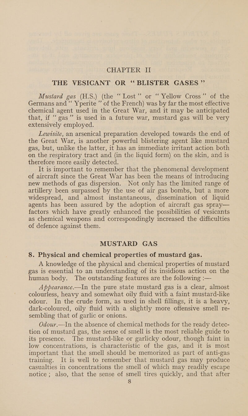 CHAPTER II THE VESICANT OR “ BLISTER GASES ” Mustard gas (H.S.) (the “Lost” or “ Yellow Cross” of the Germans and “‘ Yperite ’’ of the French) was by far the most effective chemical agent used in the Great War, and it may be anticipated that, if ““gas’”’ is used in a future war, mustard gas will be very extensively employed. Lewtsite, an arsenical preparation developed towards the end of the Great War, is another powerful blistering agent hke mustard gas, but, unlike the latter, it has an immediate irritant action both on the respiratory tract and (in the liquid form) on the skin, and is therefore more easily detected. It is important to remember that the phenomenal development of aircraft since the Great War has been the means of introducing new methods of gas dispersion. Not only has the limited range of artillery been surpassed by the use of air gas bombs, but a more widespread, and almost instantaneous, dissemination of liquid agents has been assured by the adoption of aircraft gas spray— factors which have greatly enhanced the possibilities of vesicants as chemical weapons and correspondingly increased the difficulties of defence against them. MUSTARD GAS 8. Physical and chemical properties of mustard gas. A knowledge of the physical and chemical properties of mustard gas is essential to an understanding of its insidious action on the human body. The outstanding features are the following :— Appearance.—In the pure state mustard gas is a clear, almost colourless, heavy and somewhat oily fluid with a faint mustard-lke odour. In the crude form, as used in shell fillings, it is a heavy, dark-coloured, oily fluid with a slightly more offensive smell re- sembling that of garlic or onions. Odour.—In the absence of chemical methods for the ready detec- tion of mustard gas, the sense of smell is the most reliable guide to its presence. The mustard-like or garlicky odour, though faint in low. concentrations, is characteristic of the gas, and it is most important that the smell should be memorized as part of anti-gas training. It is well to remember that mustard gas may produce casualties in concentrations the smell of which may readily escape notice; also, that the sense of smell tires quickly, and that after