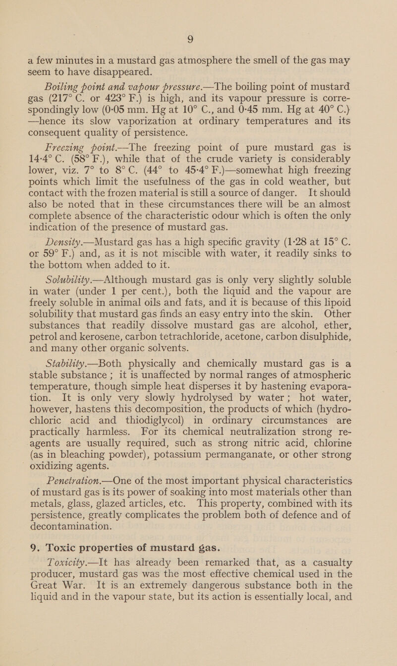 a few minutes in a mustard gas atmosphere the smell of the gas may seem to have disappeared. Bowling point and vapour pressure.—The boiling point of mustard gas (217° C. or 423° F.) is high, and its vapour pressure is corre- spondingly low (0:05 mm. Hg at 10° C., and 0-45 mm. Hg at 40° C.) —hence its slow vaporization at ordinary temperatures and its consequent quality of persistence. Freezing point—The freezing point of pure mustard gas is 14-4°C. (58° F.), while that of the crude variety is considerably lower, viz. 7° to 8° C. (44° to 45-4° F.)—somewhat high freezing points which limit the usefulness of the gas in cold weather, but contact with the frozen material is stilla source of danger. It should also be noted that in these circumstances there will be an almost complete absence of the characteristic odour which is often the only indication of the presence of mustard gas. Density.—Mustard gas has a high specific gravity (1-28 at 15° C. or 59° F.) and, as it is not miscible with water, it readily sinks to the bottom when added to it. Solubility. Although mustard gas is only very slightly soluble in water (under 1 per cent.), both the liquid and the vapour are freely soluble in animal oils and fats, and it is because of this lipoid solubility that mustard gas finds an easy entry into the skin. Other substances that readily dissolve mustard gas are alcohol, ether, petrol and kerosene, carbon tetrachloride, acetone, carbon disulphide, and many other organic solvents. Stability—Both physically and chemically mustard gas is a stable substance ; it is unaffected by normal ranges of atmospheric temperature, though simple heat disperses it by hastening evapora- tion. It is only very slowly hydrolysed by water; hot water, however, hastens this decomposition, the products of which (hydro- chloric acid and thiodiglycol) in ordinary circumstances are practically harmless. For its chemical neutralization strong re- agents are usually required, such as strong nitric acid, chlorine (as in bleaching powder), potassium permanganate, or other strong - oxidizing agents. Penetration.—One of the most important physical characteristics of mustard gas is its power of soaking into most materials other than metals, glass, glazed articles, etc. This property, combined with its persistence, greatly complicates the problem both of defence and of decontamination. 9. Toxic properties of mustard gas. Toxicity.—It has already been remarked that, as a casualty producer, mustard gas was the most effective chemical used in the Great War. It is an extremeiy dangerous substance both in the liquid and in the vapour state, but its action is essentially local, and