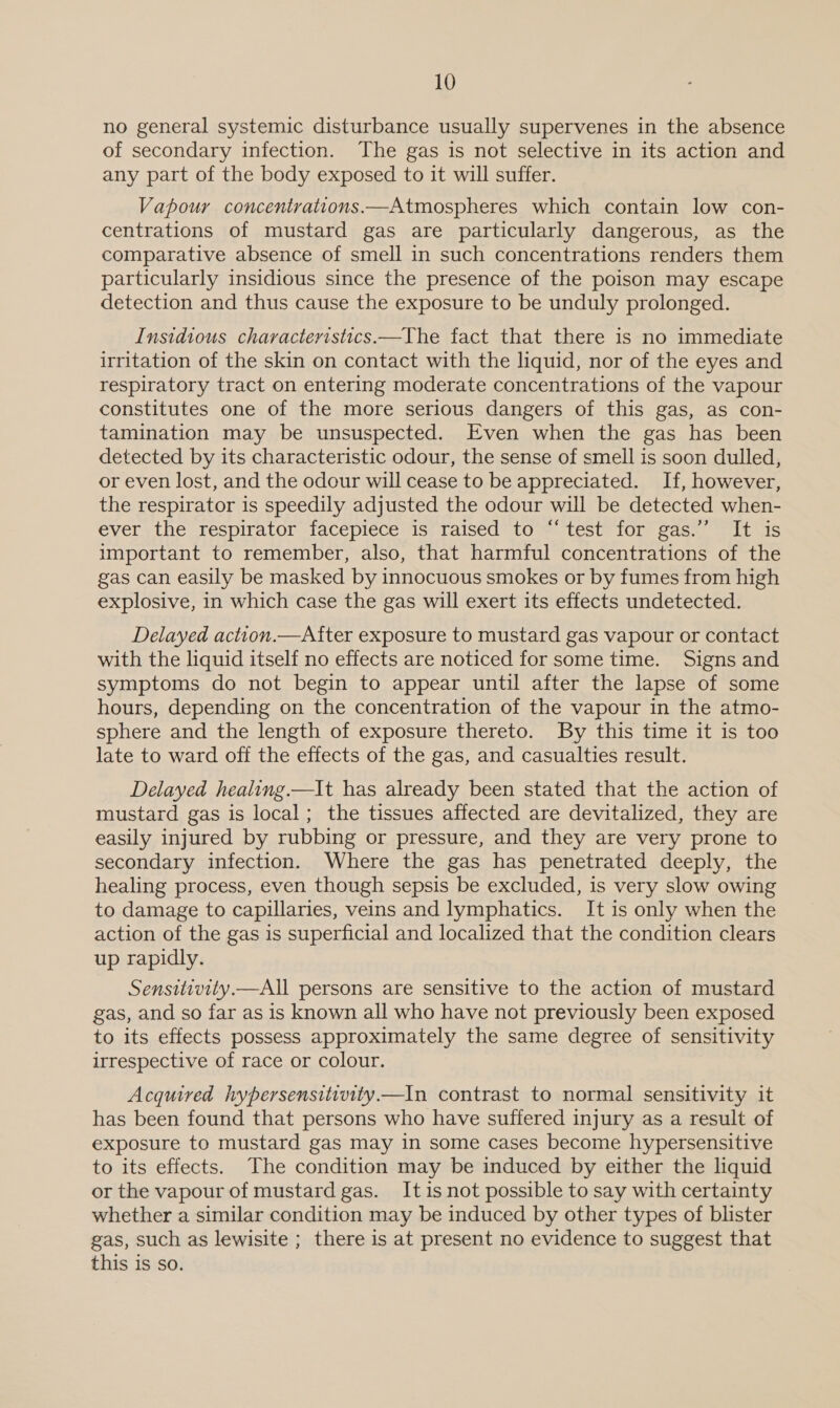 no general systemic disturbance usually supervenes in the absence of secondary infection. The gas is not selective in its action and any part of the body exposed to it will suffer. Vapour concentrattons.—Atmospheres which contain low con- centrations of mustard gas are particularly dangerous, as the comparative absence of smell in such concentrations renders them particularly insidious since the presence of the poison may escape detection and thus cause the exposure to be unduly prolonged. Insidious characteristics.—The fact that there is no immediate irritation of the skin on contact with the liquid, nor of the eyes and respiratory tract on entering moderate concentrations of the vapour constitutes one of the more serious dangers of this gas, as con- tamination may be unsuspected. Even when the gas has been detected by its characteristic odour, the sense of smell is soon dulled, or even lost, and the odour will cease to be appreciated. If, however, the respirator is speedily adjusted the odour will be detected when- ever the respirator facepiece is raised to “test for gas.’ It is important to remember, also, that harmful concentrations of the gas can easily be masked by innocuous smokes or by fumes from high explosive, in which case the gas will exert its effects undetected. Delayed action.—After exposure to mustard gas vapour or contact with the liquid itself no effects are noticed for some time. Signs and symptoms do not begin to appear until after the lapse of some hours, depending on the concentration of the vapour in the atmo- sphere and the length of exposure thereto. By this time it is too late to ward off the effects of the gas, and casualties result. Delayed healing. —It has already been stated that the action of mustard gas is local; the tissues affected are devitalized, they are easily injured by rubbing or pressure, and they are very prone to secondary infection. Where the gas has penetrated deeply, the healing process, even though sepsis be excluded, is very slow owing to damage to capillaries, veins and lymphatics. It is only when the action of the gas is superficial and localized that the condition clears up rapidly. Sensitivity.—All persons are sensitive to the action of mustard gas, and so far as is known all who have not previously been exposed to its effects possess approximately the same degree of sensitivity irrespective of race or colour. Acquired hypersensitivity—In contrast to normal sensitivity it has been found that persons who have suffered injury as a result of exposure to mustard gas may in some cases become hypersensitive to its effects. The condition may be induced by either the liquid or the vapour of mustard gas. Itis not possible to say with certainty whether a similar condition may be induced by other types of blister gas, such as lewisite ; there is at present no evidence to suggest that this is so.