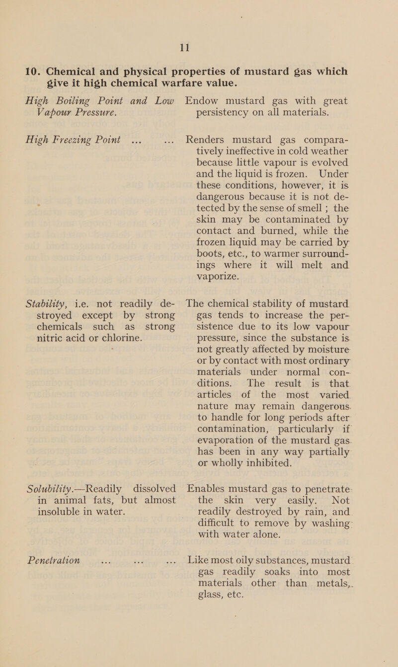 I] 10. Chemical and physical properties of mustard gas which give it high chemical warfare value. High Botling Point and Low Endow mustard gas with great Vapour Pressure. persistency on all materials. High Freezing Point ... .... Renders mustard gas compara- tively ineffective in cold weather because little vapour is evolved and the liquid is frozen. Under these conditions, however, it is dangerous because it is not de- tected by the sense of smell ; the skin may be contaminated by contact and burned, while the frozen liquid may be carried by boots, etc., to warmer surround- ings where it will melt and vaporize. Stability, i.e. not readily de- The chemical stability of mustard stroyed except by strong gas tends to increase the per- chemicals such as_ strong sistence due to its low vapour nitric acid or chlorine. pressure, since the substance is. not greatly affected by moisture or by contact with most ordinary materials under normal con- ditions. The result is that. articles of the most varied. nature may remain dangerous. to handle for long periods after contamination, particularly if evaporation of the mustard gas. has been in any way partially or wholly inhibited. Solubility.—Readily dissolved Enables mustard gas to penetrate: in animal fats, but almost the skin very easily. Not insoluble in water. readily destroyed by rain, and difficult to remove by washing: with water alone. Penetration ee ga ... Like most oily substances, mustard. gas readily soaks into most materials other than metals,. glass, etc.