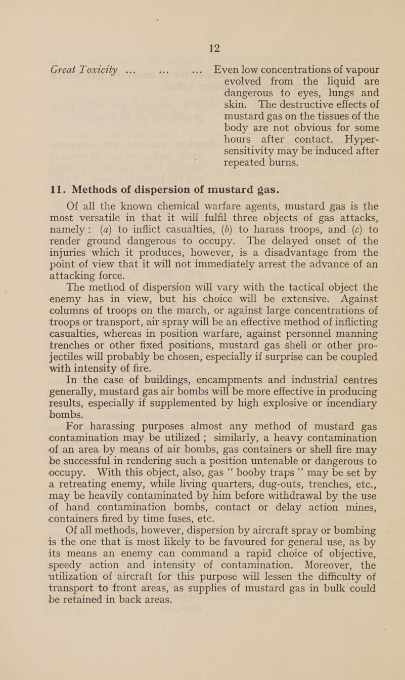 Great Toxicity ... a. .... Even low concentrations of vapour evolved from the liquid are dangerous to eyes, lungs and skin. The destructive effects of mustard gas on the tissues of the body are not obvious for some hours after contact. Hyper- sensitivity may be induced after repeated burns. 11. Methods of dispersion of mustard gas. Of all the known chemical warfare agents, mustard gas is the most versatile in that it will fulfil three objects of gas attacks, namely: (a) to inflict casualties, (6) to harass troops, and (c) to render ground dangerous to occupy. The delayed onset of the injuries which it produces, however, is a disadvantage from the point of view that it will not immediately arrest the advance of an attacking force. The method of dispersion will vary with the tactical object the enemy has in view, but his choice will be extensive. Against columns of troops on the march, or against large concentrations of troops or transport, air spray will be an effective method of inflicting casualties, whereas in position warfare, against personnel manning trenches or other fixed positions, mustard gas shell or other pro- jectiles will probably be chosen, especially if surprise can be coupled with intensity of fire. In the case of buildings, encampments and industrial centres generally, mustard gas air bombs will be more effective in producing results, especially if supplemented by high explosive or incendiary bombs. For harassing purposes almost any method of mustard gas contamination may be utilized; similarly, a heavy contamination of an area by means of air bombs, gas containers or shell fire may be successful in rendering such a position untenable or dangerous to occupy. With this object, also, gas “ booby traps ’’ may be set by a retreating enemy, while living quarters, dug-outs, trenches, etc., may be heavily contaminated by him before withdrawal by the use of hand contamination bombs, contact or delay action mines, containers fired by time fuses, etc. Of all methods, however, dispersion by aircraft spray or bombing is the one that is most likely to be favoured for general use, as by its means an enemy can command a rapid choice of objective, speedy action and intensity of contamination. Moreover, the utilization of aircraft for this purpose will lessen the difficulty of transport to front areas, as supplies of mustard gas in bulk could be retained in back areas.