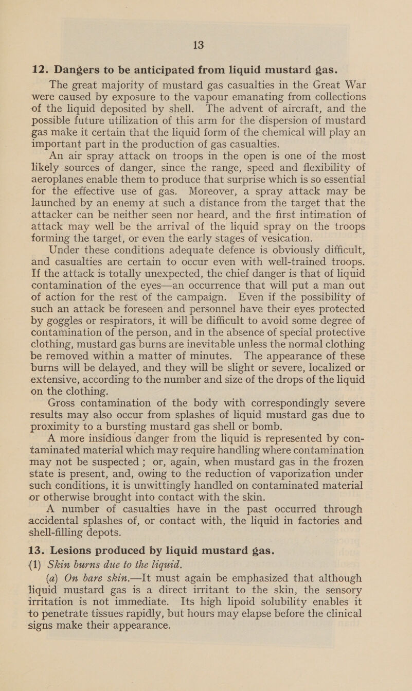 12. Dangers to be anticipated from liquid mustard gas. The great majority of mustard gas casualties in the Great War were caused by exposure to the vapour emanating from collections of the liquid deposited by shell. The advent of aircraft, and the possible future utilization of this arm for the dispersion of mustard gas make it certain that the liquid form of the chemical will play an important part in the production of gas casualties. An air spray attack on troops in the open is one of the most likely sources of danger, since the range, speed and flexibility of aeroplanes enable them to produce that surprise which is so essential for the effective use of gas. Moreover, a spray attack may be launched by an enemy at such a distance from the target that the attacker can be neither seen nor heard, and the first intimation of attack may well be the arrival of the liquid spray on the troops forming the target, or even the early stages of vesication. Under these conditions adequate defence is obviously difficult, and casualties are certain to occur even with well-trained troops. If the attack is totally unexpected, the chief danger is that of liquid contamination of the eyes—an occurrence that will put a man out of action for the rest of the campaign. Even if the possibility of such an attack be foreseen and personnel have their eyes protected by goggles or respirators, it will be difficult to avoid some degree of contamination of the person, and in the absence of special protective clothing, mustard gas burns are inevitable unless the normal clothing be removed within a matter of minutes. The appearance of these burns will be delayed, and they will be slight or severe, localized or extensive, according to the number and size of the drops of the liquid on the clothing. Gross contamination of the body with correspondingly severe results may also occur from splashes of liquid mustard gas due to proximity to a bursting mustard gas shell or bomb. A more insidious danger from the liquid is represented by con- taminated material which may require handling where contamination may not be suspected ; or, again, when mustard gas in the frozen state is present, and, owing to the reduction of vaporization under such conditions, it is unwittingly handled on contaminated material or otherwise brought into contact with the skin. A number of casualties have in the past occurred through accidental splashes of, or contact with, the liquid in factories and shell-filling depots. 13. Lesions produced by liquid mustard gas. (1) Skin burns due to the liquid. (a) On bare skin.—It must again be emphasized that although liquid mustard gas is a direct irritant to the skin, the sensory irritation is not immediate. Its high lipoid solubility enables it to penetrate tissues rapidly, but hours may elapse before the clinical signs make their appearance.