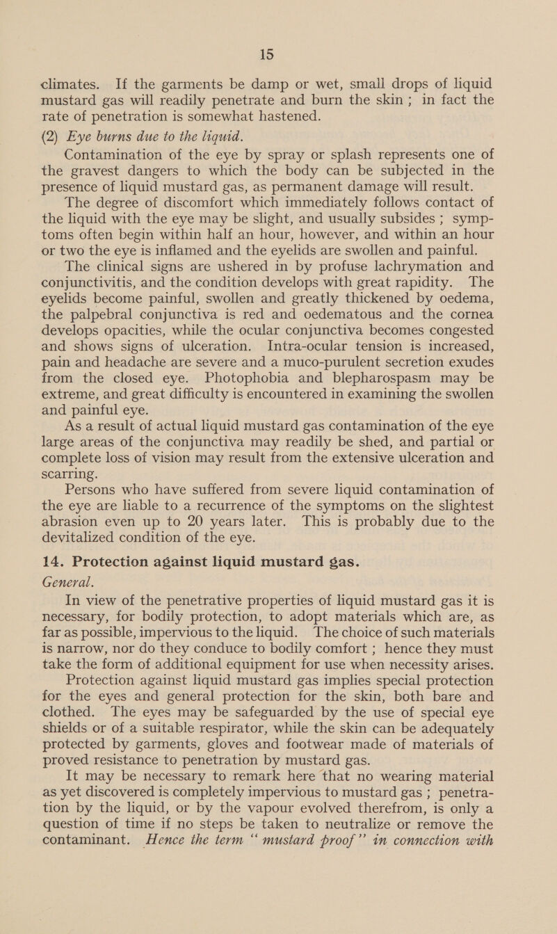 1d climates. If the garments be damp or wet, small drops of liquid mustard gas will readily penetrate and burn the skin ; in fact the rate of penetration is somewhat hastened. (2) Eye burns due to the liquid. Contamination of the eye by spray or splash represents one of the gravest dangers to which the body can be subjected in the presence of liquid mustard gas, as permanent damage will result. The degree of discomfort which immediately follows contact of the liquid with the eye may be slight, and usually subsides ; symp- toms often begin within half an hour, however, and within an hour or two the eye is inflamed and the eyelids are swollen and painful. The clinical signs are ushered in by profuse lachrymation and conjunctivitis, and the condition develops with great rapidity. The eyelids become painful, swollen and greatly thickened by oedema, the palpebral conjunctiva is red and oedematous and the cornea develops opacities, while the ocular conjunctiva becomes congested and shows signs of ulceration. Intra-ocular tension 1s increased, pain and headache are severe and a muco-purulent secretion exudes from the closed eye. Photophobia and blepharospasm may be extreme, and great difficulty is encountered in examining the swollen and painful eye. As a result of actual liquid mustard gas contamination of the eye large areas of the conjunctiva may readily be shed, and partial or complete loss of vision may result from the extensive ulceration and scarring. Persons who have suffered from severe liquid contamination of the eye are liable to a recurrence of the symptoms on the slightest abrasion even up to 20 years later. This is probably due to the devitalized condition of the eye. 14. Protection against liquid mustard gas. General. In view of the penetrative properties of liquid mustard gas it is necessary, for bodily protection, to adopt materials which are, as far as possible, impervious to the liquid. The choice of such materials is narrow, nor do they conduce to bodily comfort ; hence they must take the form of additional equipment for use when necessity arises. Protection against liquid mustard gas implies special protection for the eyes and general protection for the skin, both bare and clothed. The eyes may be safeguarded by the use of special eye shields or of a suitable respirator, while the skin can be adequately protected by garments, gloves and footwear made of materials of proved resistance to penetration by mustard gas. It may be necessary to remark here that no wearing material as yet discovered is completely impervious to mustard gas ; penetra- tion by the liquid, or by the vapour evolved therefrom, is only a question of time if no steps be taken to neutralize or remove the contaminant. Hence the term “ mustard proof” in connection with