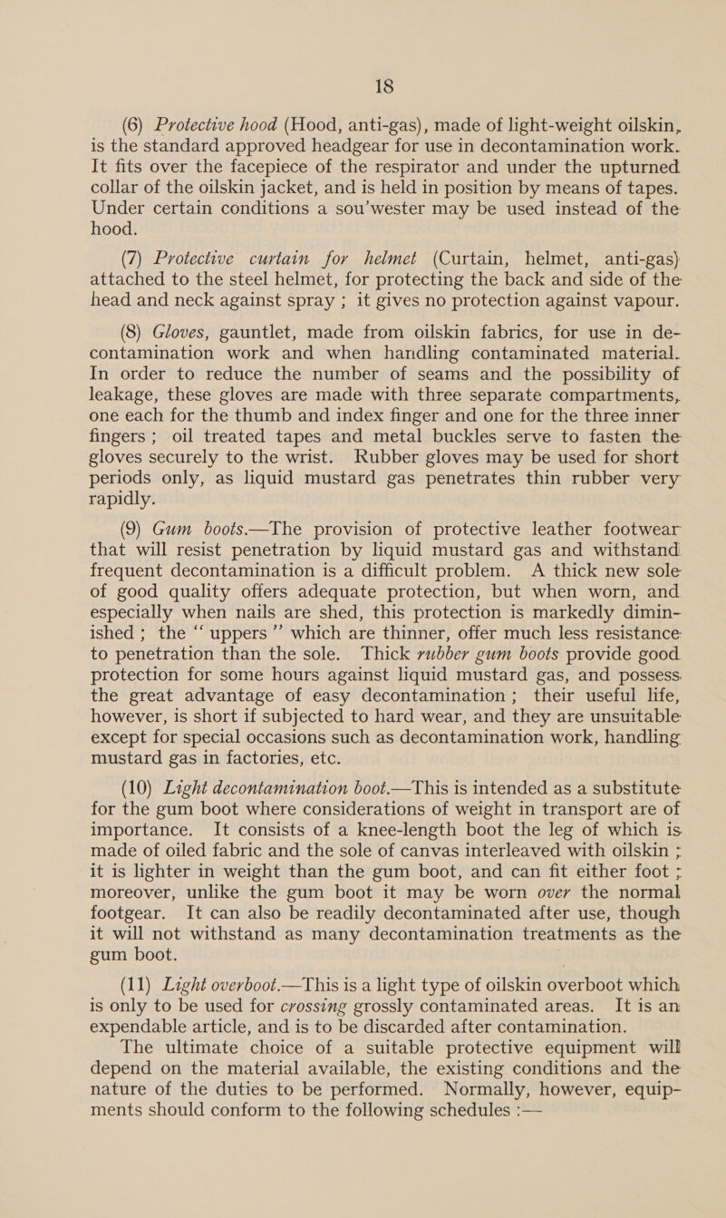 (6) Protective hood (Hood, anti-gas), made of light-weight oilskin, is the standard approved headgear for use in decontamination work. It fits over the facepiece of the respirator and under the upturned collar of the oilskin jacket, and is held in position by means of tapes. Under certain conditions a sou’wester may be used instead of the hood. (7) Protective curtain for helmet (Curtain, helmet, anti-gas) attached to the steel helmet, for protecting the back and side of the head and neck against spray ; it gives no protection against vapour. (8) Gloves, gauntlet, made from oilskin fabrics, for use in de- contamination work and when handling contaminated material. In order to reduce the number of seams and the possibility of leakage, these gloves are made with three separate compartments, one each for the thumb and index finger and one for the three inner fingers ; oil treated tapes and metal buckles serve to fasten the gloves securely to the wrist. Rubber gloves may be used for short periods only, as liquid mustard gas penetrates thin rubber very rapidly. (9) Gum boots.—The provision of protective leather footwear that will resist penetration by liquid mustard gas and withstand frequent decontamination is a difficult problem. A thick new sole of good quality offers adequate protection, but when worn, and especially when nails are shed, this protection is markedly dimin- ished ; the “‘ uppers ’’ which are thinner, offer much less resistance to penetration than the sole. Thick rubber gum boots provide good. protection for some hours against liquid mustard gas, and possess. the great advantage of easy decontamination; their useful life, however, is short if subjected to hard wear, and they are unsuitable except for special occasions such as decontamination work, handling mustard gas in factories, etc. (10) Light decontamination boot.—This is intended as a substitute for the gum boot where considerations of weight in transport are of importance. It consists of a knee-length boot the leg of which is made of oiled fabric and the sole of canvas interleaved with oilskin ; it is lighter in weight than the gum boot, and can fit either foot ; moreover, unlike the gum boot it may be worn over the normal footgear. It can also be readily decontaminated after use, though it will not withstand as many decontamination treatments as the gum boot. | (11) Light overboot.—This is a light type of oilskin overboot which is only to be used for crossing grossly contaminated areas. It is an expendable article, and is to be discarded after contamination. The ultimate choice of a suitable protective equipment will depend on the material available, the existing conditions and the nature of the duties to be performed. Normally, however, equip- ments should conform to the following schedules :—