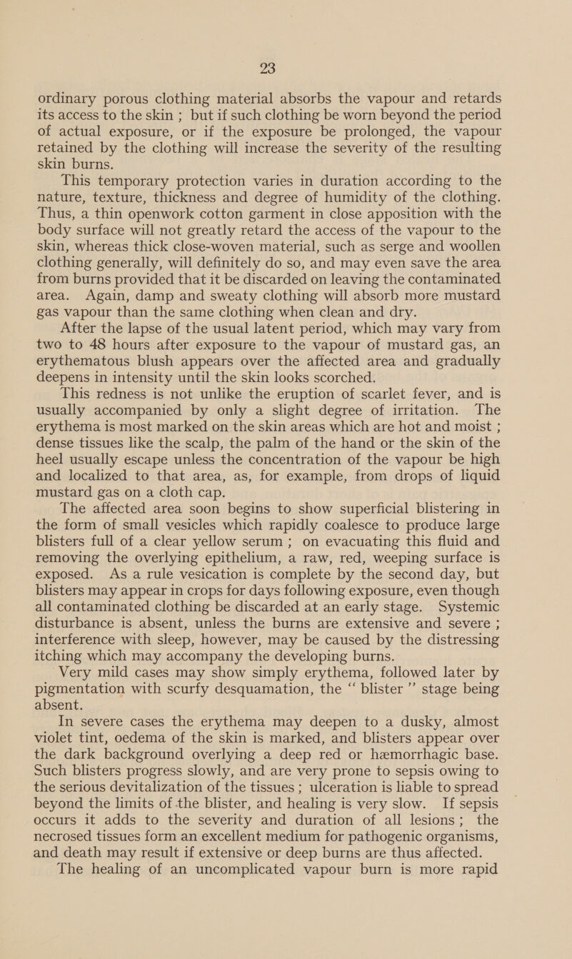 ordinary porous clothing material absorbs the vapour and retards its access to the skin ; but if such clothing be worn beyond the period of actual exposure, or if the exposure be prolonged, the vapour retained by the clothing will increase the severity of the resulting skin burns. This temporary protection varies in duration according to the nature, texture, thickness and degree of humidity of the clothing. Thus, a thin openwork cotton garment in close apposition with the body surface will not greatly retard the access of the vapour to the skin, whereas thick close-woven material, such as serge and woollen clothing generally, will definitely do so, and may even save the area from burns provided that it be discarded on leaving the contaminated area. Again, damp and sweaty clothing will absorb more mustard gas vapour than the same clothing when clean and dry. After the lapse of the usual latent period, which may vary from two to 48 hours after exposure to the vapour of mustard gas, an erythematous blush appears over the affected area and gradually deepens in intensity until the skin looks scorched. This redness is not unlike the eruption of scarlet fever, and is usually accompanied by only a slight degree of irritation. ‘The erythema is most marked on the skin areas which are hot and moist ; dense tissues like the scalp, the palm of the hand or the skin of the heel usually escape unless the concentration of the vapour be high and localized to that area, as, for example, from drops of liquid mustard gas on a cloth cap. The affected area soon begins to show superficial blistering in the form of small vesicles which rapidly coalesce to produce large blisters full of a clear yellow serum ; on evacuating this fluid and removing the overlying epithelium, a raw, red, weeping surface is exposed. As a rule vesication is complete by the second day, but blisters may appear in crops for days following exposure, even though all contaminated clothing be discarded at an early stage. Systemic disturbance is absent, unless the burns are extensive and severe ; interference with sleep, however, may be caused by the distressing itching which may accompany the developing burns. Very mild cases may show simply erythema, followed later by pigmentation with scurfy desquamation, the “ blister ’’ stage being absent. In severe cases the erythema may deepen to a dusky, almost violet tint, oedema of the skin is marked, and blisters appear over the dark background overlying a deep red or hemorrhagic base. Such blisters progress slowly, and are very prone to sepsis owing to the serious devitalization of the tissues ; ulceration is liable to spread beyond the limits of the blister, and healing is very slow. If sepsis occurs it adds to the severity and duration of all lesions; the necrosed tissues form an excellent medium for pathogenic organisms, and death may result if extensive or deep burns are thus affected. The healing of an uncomplicated vapour burn is more rapid