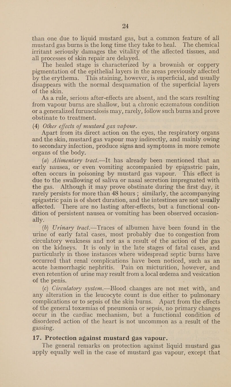 than one due to liquid mustard gas, but a common feature of all mustard gas burns is the long time they take to heal. The chemical irritant seriously damages the vitality of the affected tissues, and all processes of skin repair are delayed. The healed stage is characterized by a brownish or coppery pigmentation of the epithelial layers in the areas previously affected by the erythema. This staining, however, is superficial, and usually disappears with the normal desquamation of the superficial layers of the skin. As a rule, serious after-effects are absent, and the scars resulting from vapour burns are shallow, but a chronic eczematous condition or a generalized furunculosis may, rarely, follow such burns and prove obstinate to treatment. (4) Other effects of mustard gas vapour. Apart from its direct action on the eyes, the respiratory organs and the skin, mustard gas vapour may indirectly, and mainly owing to secondary infection, produce signs and symptoms in more remote organs of the body. (a) Alimentary tract.—It has already been mentioned that an early nausea, or even vomiting accompanied by epigastric pain, often occurs in poisoning by mustard gas vapour. This effect is due to the swallowing of saliva or nasal secretion impregnated with the gas. Although it may prove obstinate during the first day, it rarely persists for more than 48 hours ; similarly, the accompanying epigastric pain is of short duration, and the intestines are not usually affected. There are no lasting after-effects, but a functional con- dition of persistent nausea or vomiting has been observed occasion- ally. (6) Urinary tract.—Traces of albumen have been found in the urine of early fatal cases, most probably due to congestion from circulatory weakness and not as a result of the action of the gas on the kidneys. It is only in the late stages of fatal cases, and particularly in those instances where widespread septic burns have occurred that renal complications have been noticed, such as an acute hemorrhagic nephritis. Pain on micturition, however, and even retention of urine may result from a local cedema and vesication of the penis. (c) Circulatory system.—Blood changes are not met with, and any alteration in the leucocyte count is due either to pulmonary complications or to sepsis of the skin burns. Apart from the effects of the general. toxemias of pneumonia or sepsis, no primary changes occur in the cardiac mechanism, but a functional condition of disordered action of the heart is not uncommon as a result of the gassing. ; 17. Protection against mustard gas vapour. The general remarks on protection against liquid mustard gas apply equally well in the case of mustard gas vapour, except that