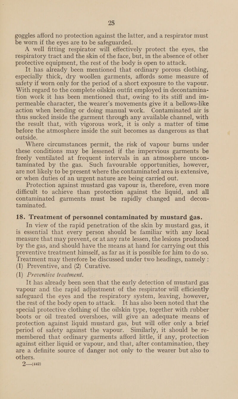 goggles afford no protection against the latter, and a respirator must be worn if the eyes are to be safeguarded. A well fitting respirator will effectively protect the eyes, the respiratory tract and the skin of the face, but, in the absence of other protective equipment, the rest of the body is open to attack. It has already been mentioned that ordinary porous clothing, especially thick, dry woollen garments, affords some measure of safety if worn only for the period of a short exposure to the vapour. With regard to the complete oilskin outfit employed in decontamina- tion work it has been mentioned that, owing to its stiff and im- permeable character, the wearer’s movements give it a bellows-like action when bending or doing manual work. Contaminated air is thus sucked inside the garment through any available channel, with the result that, with vigorous work, it is only a matter of time before the atmosphere inside the suit becomes as dangerous as that outside. Where circumstances permit, the risk of vapour burns under these conditions may be lessened if the impervious garments be freely ventilated at frequent intervals in an atmosphere uncon- taminated by the gas. Such favourable opportunities, however, are not likely to be present where the contaminated area is extensive, or when duties of an urgent nature are being carried out. Protection against mustard gas vapour is, therefore, even more difficult to achieve than protection against the liquid, and all contaminated garments must be rapidly changed and decon- taminated. 18. Treatment of personnel contaminated by mustard gas. In view of the rapid penetration of the skin by mustard gas, it is essential that every person should be familiar with any local measure that may prevent, or at any rate lessen, the lesions produced by the gas, and should have the means at hand for carrying out this preventive treatment himself, as far as it is possible for him to do so. Treatment may therefore be discussed under two headings, namely : (1) Preventive, and (2) Curative. (1) Preventive treatment. It has already been seen that the early detection of mustard gas vapour and the rapid adjustment of the respirator will efficiently safeguard the eyes and the respiratory system, leaving, however, the rest of the body open to attack. It has also been noted that the special protective clothing of the oilskin type, together with rubber boots or oil treated overshoes, will give an adequate means of protection against liquid mustard gas, but will offer only a brief period of safety against the vapour. Similarly, it should be re- membered that ordinary garments afford little, if any, protection against either liquid or vapour, and that, after contamination, they are a definite source of danger not only to the wearer but also to others. 2—(442)