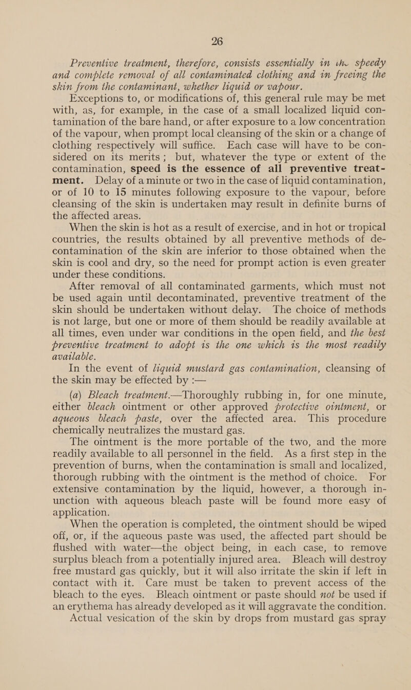 Preventive treatment, therefore, consists essentially in the speedy and complete removal of all contaminated clothing and in freeing the skin from the contaminant, whether liquid or vapour. Exceptions to, or modifications of, this general rule may be met with, as, for example, in the case of a small localized liquid con- tamination of the bare hand, or after exposure to a low concentration of the vapour, when prompt local cleansing of the skin or a change of clothing respectively will suffice. Each case will have to be con- sidered on its merits; but, whatever the type or extent of the contamination, speed is the essence of all preventive treat- ment. Delay of a minute or two in the case of liquid contamination, or of 10 to 15 minutes following exposure to the vapour, before cleansing of the skin is undertaken may result in definite burns of the affected areas. When the skin is hot as a result of exercise, and in hot or tropical countries, the results obtained by all preventive methods of de- contamination of the skin are inferior to those obtained when the skin is cool and dry, so the need for prompt action is even greater under these conditions. After removal of all contaminated garments, which must not be used again until decontaminated, preventive treatment of the skin should be undertaken without delay. The choice of methods is not large, but one or more of them should be readily available at all times, even under war conditions in the open field, and the best preventive treatment to adopt is the one which ts the most readily avatlable. In the event of liguid mustard gas contamination, cleansing of the skin may be effected by :— (a) Bleach treatment.—Thoroughly rubbing in, for one minute, either bleach ointment or other approved protective ointment, or aqueous bleach paste, over the affected area. This procedure chemically neutralizes the mustard gas. The ointment is the more portable of the two, and the more readily available to all personnel in the field. As a first step in the prevention of burns, when the contamination is small and localized, thorough rubbing with the ointment is the method of choice. For extensive contamination by the liquid, however, a thorough in- unction with aqueous bleach paste will be found more easy of application. When the operation is completed, the ointment should be wiped off, or, if the aqueous paste was used, the affected part should be flushed with water—the object being, in each case, to remove surplus bleach from a potentially injured area. Bleach will destroy free mustard gas quickly, but it will also irritate the skin if left in contact with it. Care must be taken to prevent access of the bleach to the eyes. Bleach ointment or paste should not be used if an erythema has already developed as it will aggravate the condition. Actual vesication of the skin by drops from mustard gas spray