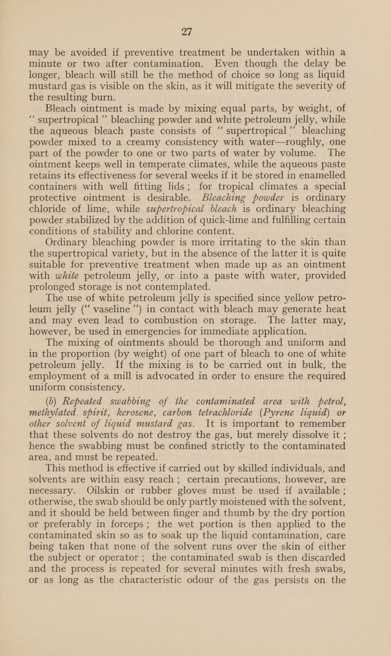 may be avoided if preventive treatment be undertaken within a minute or two after contamination. Even though the delay be longer, bleach will still be the method of choice so long as liquid mustard gas is visible on the skin, as it will mitigate the severity of the resulting burn. Bleach ointment is made by mixing equal parts, by weight, of ““ supertropical ’’ bleaching powder and white petroleum jelly, while the aqueous bleach paste consists of “‘ supertropical’’ bleaching powder mixed to a creamy consistency with water—roughly, one part of the powder to one or two parts of water by volume. The ointment keeps well in temperate climates, while the aqueous paste retains its effectiveness for several weeks if it be stored in enamelled containers with well fitting lids; for tropical climates a special protective ointment is desirable. Bleaching powder is ordinary chloride of lime, while supertropical bleach is ordinary bleaching powder stabilized by the addition of quick-lime and fulfilling certain conditions of stability and chlorine content. Ordinary bleaching powder is more irritating to the skin than the supertropical variety, but in the absence of the latter it is quite suitable for preventive treatment when made up as an ointment with white petroleum jelly, or into a paste with water, provided prolonged storage is not contemplated. The use of white petroleum jelly is specified since yellow petro- leum jelly (“ vaseline ’’) in contact with bleach may generate heat and may even lead to combustion on storage. The latter may, however, be used in emergencies for immediate application. The mixing of ointments should be thorough and uniform and in the proportion (by weight) of one part of bleach to one of white petroleum jelly. If the mixing is to be carried out in bulk, the employment of a mill is advocated in order to ensure the required uniform consistency. (0) Repeated swabbing of the contaminated area with petrol, methylated. spirit, kerosene, carbon tetrachloride (Pyrene liquid) or other solvent of liquid mustard gas. It is important to remember that these solvents do not destroy the gas, but merely dissolve it ; hence the swabbing must be confined strictly to the contaminated area, and must be repeated. This method is effective if carried out by skilled individuals, and solvents are within easy reach ; certain precautions, however, are necessary. Oiulskin or rubber gloves must be used if available ; otherwise, the swab should be only partly moistened with the solvent, and it should be held between finger and thumb by the dry portion or preferably in forceps; the wet portion is then applied to the contaminated skin so as to soak up the liquid contamination, care being taken that none of the solvent runs over the skin of either the subject or operator ; the contaminated swab is then discarded and the process is repeated for several minutes with fresh swabs, or as long as the characteristic odour of the gas persists on the