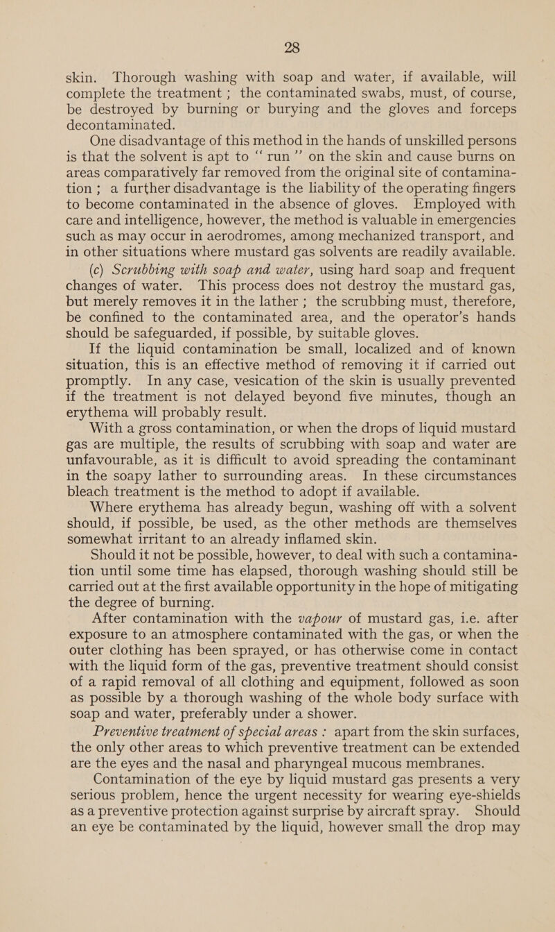 skin. Thorough washing with soap and water, if available, will complete the treatment ; the contaminated swabs, must, of course, be destroyed by burning or burying and the gloves and forceps decontaminated. One disadvantage of this method in the hands of unskilled persons is that the solvent is apt to “run ”’ on the skin and cause burns on areas comparatively far removed from the original site of contamina- tion; a further disadvantage is the liability of the operating fingers to become contaminated in the absence of gloves. Employed with care and intelligence, however, the method is valuable in emergencies such as may occur in aerodromes, among mechanized transport, and in other situations where mustard gas solvents are readily available. (c) Scrubbing with soap and water, using hard soap and frequent changes of water. This process does not destroy the mustard gas, but merely removes it in the lather ; the scrubbing must, therefore, be confined to the contaminated area, and the operator’s hands should be safeguarded, if possible, by suitable gloves. If the liquid contamination be small, localized and of known situation, this is an effective method of removing it if carried out promptly. In any case, vesication of the skin is usually prevented if the treatment is not delayed beyond five minutes, though an erythema will probably result. With a gross contamination, or when the drops of liquid mustard gas are multiple, the results of scrubbing with soap and water are unfavourable, as it is difficult to avoid spreading the contaminant in the soapy lather to surrounding areas. In these circumstances bleach treatment is the method to adopt if available. Where erythema has already begun, washing off with a solvent should, if possible, be used, as the other methods are themselves somewhat irritant to an already inflamed skin. Should it not be possible, however, to deal with such a contamina- tion until some time has elapsed, thorough washing should still be carried out at the first available opportunity in the hope of mitigating the degree of burning. After contamination with the vapour of mustard gas, 1.e. after exposure to an atmosphere contaminated with the gas, or when the outer clothing has been sprayed, or has otherwise come in contact with the liquid form of the gas, preventive treatment should consist of a rapid removal of all clothing and equipment, followed as soon as possible by a thorough washing of the whole body surface with soap and water, preferably under a shower. Preventive treatment of special areas : apart from the skin surfaces, the only other areas to which preventive treatment can be extended are the eyes and the nasal and pharyngeal mucous membranes. Contamination of the eye by liquid mustard gas presents a very serious problem, hence the urgent necessity for wearing eye-shields as a preventive protection against surprise by aircraft spray. Should an eye be contaminated by the liquid, however small the drop may