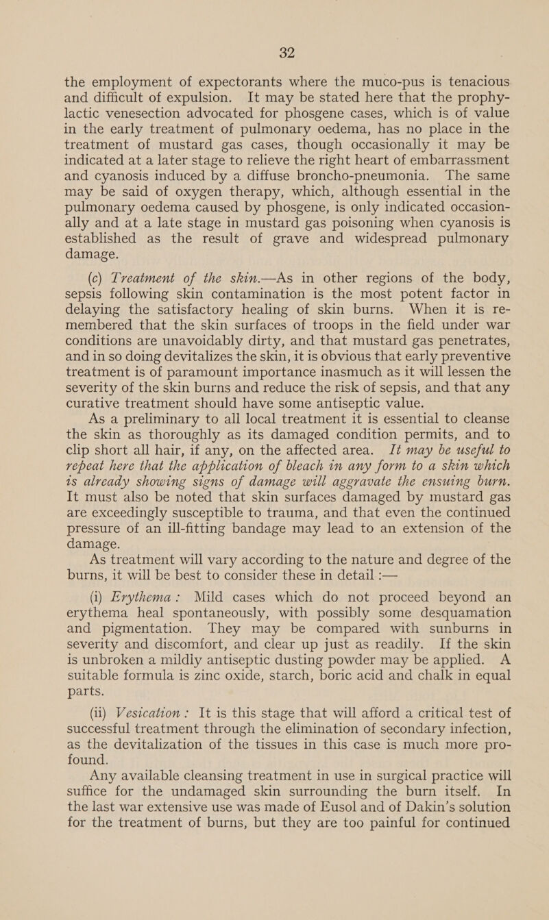 the employment of expectorants where the muco-pus is tenacious and difficult of expulsion. It may be stated here that the prophy- lactic venesection advocated for phosgene cases, which is of value in the early treatment of pulmonary oedema, has no place in the treatment of mustard gas cases, though occasionally it may be indicated at a later stage to relieve the right heart of embarrassment and cyanosis induced by a diffuse broncho-pneumonia. The same may be said of oxygen therapy, which, although essential in the pulmonary oedema caused by phosgene, is only indicated occasion- ally and at a late stage in mustard gas poisoning when cyanosis 1s established as the result of grave and widespread pulmonary damage. (c) Tveatment of the skin.—As in other regions of the body, sepsis following skin contamination is the most potent factor in delaying the satisfactory healing of skin burns. When it is re- membered that the skin surfaces of troops in the field under war conditions are unavoidably dirty, and that mustard gas penetrates, and in so doing devitalizes the skin, it is obvious that early preventive treatment is of paramount importance inasmuch as it will lessen the severity of the skin burns and reduce the risk of sepsis, and that any curative treatment should have some antiseptic value. As a preliminary to all local treatment it is essential to cleanse the skin as thoroughly as its damaged condition permits, and to clip short all hair, if any, on the affected area. Jt may be useful to vepeat here that the application of bleach in any form to a skin which 1s already showing signs of damage will aggravate the ensuing burn. It must also be noted that skin surfaces damaged by mustard gas are exceedingly susceptible to trauma, and that even the continued pressure of an ill-fitting bandage may lead to an extension of the damage. As treatment will vary according to the nature and degree of the burns, it will be best to consider these in detail :— i) Erythema: Mild cases which do not proceed beyond an erythema heal spontaneously, with possibly some desquamation and pigmentation. They may be compared with sunburns in severity and discomfort, and clear up just as readily. If the skin is unbroken a mildly antiseptic dusting powder may be applied. A suitable formula is zinc oxide, starch, boric acid and chalk in equal parts. (1) Vesicatton: It is this stage that will afford a critical test of successful treatment through the elimination of secondary infection, as the devitalization of the tissues in this case is much more pro- found. Any available cleansing treatment in use in surgical practice will suffice for the undamaged skin surrounding the burn itself. In the last war extensive use was made of Eusol and of Dakin’s solution for the treatment of burns, but they are too painful for continued