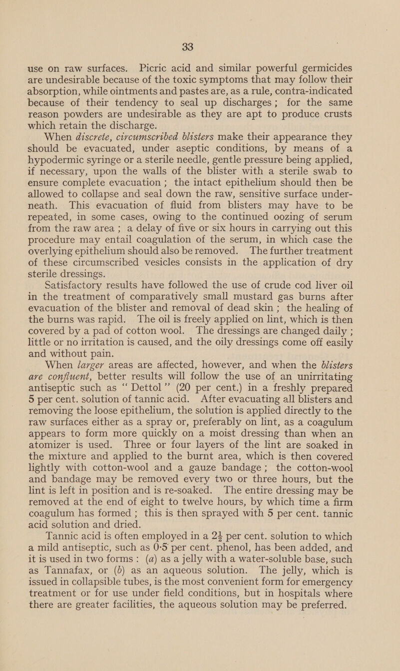 use on raw surfaces. Picric acid and similar powerful germicides are undesirable because of the toxic symptoms that may follow their absorption, while ointments and pastes are, as a rule, contra-indicated because of their tendency to seal up discharges; for the same reason powders are undesirable as they are apt to produce crusts which retain the discharge. When discrete, circumscribed blisters make their appearance they should be evacuated, under aseptic conditions, by means of a hypodermic syringe or a sterile needle, gentle pressure being applied, if necessary, upon the walls of the blister with a sterile swab to ensure complete evacuation ; the intact epithelium should then be allowed to collapse and seal down the raw, sensitive surface under- neath. This evacuation of fluid from blisters may have to be repeated, in some cases, owing to the continued oozing of serum from the raw area ; a delay of five or six hours in carrying out this procedure may entail coagulation of the serum, in which case the overlying epithelium should also be removed. ‘The further treatment of these circumscribed vesicles consists in the application of dry sterile dressings. Satisfactory results have followed the use of crude cod liver oil in the treatment of comparatively small mustard gas burns after evacuation of the blister and removal of dead skin ; the healing of the burns was rapid. The oil is freely applied on lint, which is then covered by a pad of cotton wool. The dressings are changed daily ; little or no irritation is caused, and the oily dressings come off easily and without pain. When /arger areas are affected, however, and when the Odiisters are confluent, better results will follow the use of an unirritating antiseptic such as “ Dettol”’ (20 per cent.) in a freshly prepared 5 per cent. solution of tannic acid. After evacuating all blisters and removing the loose epithelium, the solution is applied directly to the raw surfaces either as a spray or, preferably on lint, as a coagulum appears to form more quickly on a moist dressing than when an atomizer is used. Three or four layers of the lint are soaked in the mixture and applied to the burnt area, which is then covered lightly with cotton-wool and a gauze bandage; the cotton-wool and bandage may be removed every two or three hours, but the lint is left in position and is re-soaked. The entire dressing may be removed at the end of eight to twelve hours, by which time a firm coagulum has formed ; this is then sprayed with 5 per cent. tannic acid solution and dried. Tannic acid is often employed in a 24 per cent. solution to which a mild antiseptic, such as 0-5 per cent. phenol, has been added, and it is used in two forms: (a) as a jelly with a water-soluble base, such as Tannafax, or (0) as an aqueous solution. The jelly, which is issued in collapsible tubes, is the most convenient form for emergency treatment or for use under field conditions, but in hospitals where there are greater facilities, the aqueous solution may be preferred.