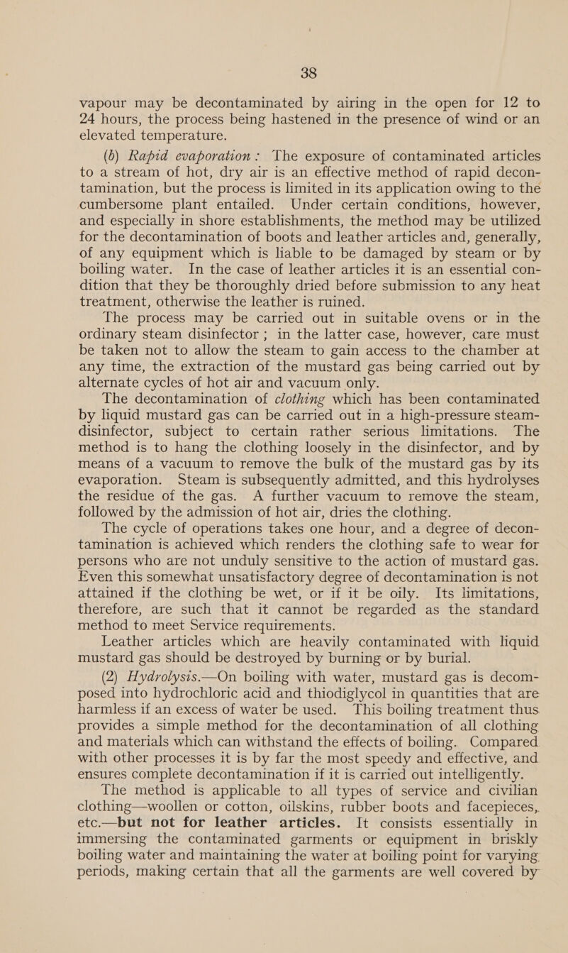 vapour may be decontaminated by airing in the open for 12 to 24 hours, the process being hastened in the presence of wind or an elevated temperature. (0) Rapid evaporation: The exposure of contaminated articles to a stream of hot, dry air is an effective method of rapid decon- tamination, but the process is limited in its application owing to the cumbersome plant entailed. Under certain conditions, however, and especially in shore establishments, the method may be utilized for the decontamination of boots and leather articles and, generally, of any equipment which is liable to be damaged by steam or by boiling water. In the case of leather articles it is an essential con- dition that they be thoroughly dried before submission to any heat treatment, otherwise the leather is ruined. The process may be carried out in suitable ovens or in the ordinary steam disinfector ; in the latter case, however, care must be taken not to allow the steam to gain access to the chamber at any time, the extraction of the mustard gas being carried out by alternate cycles of hot air and vacuum only. The decontamination of clothing which has been contaminated by liquid mustard gas can be carried out in a high-pressure steam- disinfector, subject to certain rather serious limitations. The method is to hang the clothing loosely in the disinfector, and by means of a vacuum to remove the bulk of the mustard gas by its evaporation. Steam is subsequently admitted, and this hydrolyses the residue of the gas. A further vacuum to remove the steam, followed by the admission of hot air, dries the clothing. The cycle of operations takes one hour, and a degree of decon- tamination is achieved which renders the clothing safe to wear for persons who are not unduly sensitive to the action of mustard gas. Even this somewhat unsatisfactory degree of decontamination is not attained if the clothing be wet, or if it be oily. Its limitations, therefore, are such that it cannot be regarded as the standard method to meet Service requirements. Leather articles which are heavily contaminated with liquid mustard gas should be destroyed by burning or by burial. (2) Hydrolysis.—On boiling with water, mustard gas is decom- posed into hydrochloric acid and thiodiglycol in quantities that are harmless if an excess of water be used. This boiling treatment thus provides a simple method for the decontamination of all clothing and materials which can withstand the effects of boiling. Compared with other processes it is by far the most speedy and effective, and ensures complete decontamination if it is carried out intelligently. The method is applicable to all types of service and civilian clothing—woollen or cotton, oilskins, rubber boots and facepieces,. etc.—but not for leather articles. It consists essentially in immersing the contaminated garments or equipment in briskly boiling water and maintaining the water at boiling point for varying periods, making certain that all the garments are well covered by