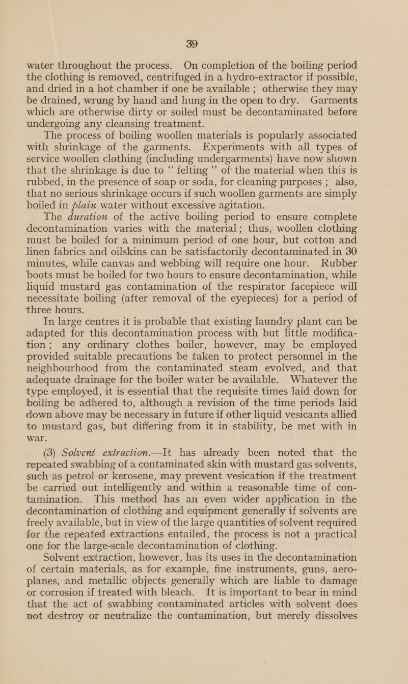 water throughout the process. On completion of the boiling period the clothing is removed, centrifuged in a hydro-extractor if possible, and dried in a hot chamber if one be available ; otherwise they may be drained, wrung by hand and hung in the open to dry. Garments which are otherwise dirty or soiled must be decontaminated before undergoing any cleansing treatment. The process of boiling woollen materials is popularly associated with shrinkage of the garments. Experiments with all types of service woollen clothing (including undergarments) have now shown that the shrinkage is due to “ felting ”’ of the material when this is rubbed, in the presence of soap or soda, for cleaning purposes ; also, that no serious shrinkage occurs if such woollen garments are simply boiled in Alain water without excessive agitation. The duration of the active boiling period to ensure complete decontamination varies with the material; thus, woollen clothing must be boiled for a minimum period of one hour, but cotton and linen fabrics and oilskins can be satisfactorily decontaminated in 30 minutes, while canvas and webbing will require one hour. Rubber boots must be boiled for two hours to ensure decontamination, while liquid mustard gas contamination of the respirator facepiece will necessitate boiling (after removal of the eyepieces) for a period of three hours. In large centres it is probable that existing laundry plant can be adapted for this decontamination process with but little modifica- tion; any ordinary clothes boiler, however, may be employed provided suitable precautions be taken to protect personnel in the neighbourhood from the contaminated steam evolved, and that adequate drainage for the boiler water be available. Whatever the type employed, it is essential that the requisite times laid down for boiling be adhered to, although a revision of the time periods laid down above may be necessary in future if other liquid vesicants allied to mustard gas, but differing from it in stability, be met with in wat. (3) Solvent extraction.—It has already been noted that the repeated swabbing of a contaminated skin with mustard gas solvents, such as petrol or kerosene, may prevent vesication if the treatment be carried out intelligently and within a reasonable time of con- tamination. This method has an even wider application in the decontamination of clothing and equipment generally if solvents are freely available, but in view of the large quantities of solvent required for the repeated extractions entailed, the process is not a practical one for the large-scale decontamination of clothing. Solvent extraction, however, has its uses in the decontamination of certain materials, as for example, fine instruments, guns, aero- planes, and metallic objects generally which are liable to damage or corrosion if treated with bleach. It is important to bear in mind that the act of swabbing contaminated articles with solvent does not destroy or neutralize the contamination, but merely dissolves