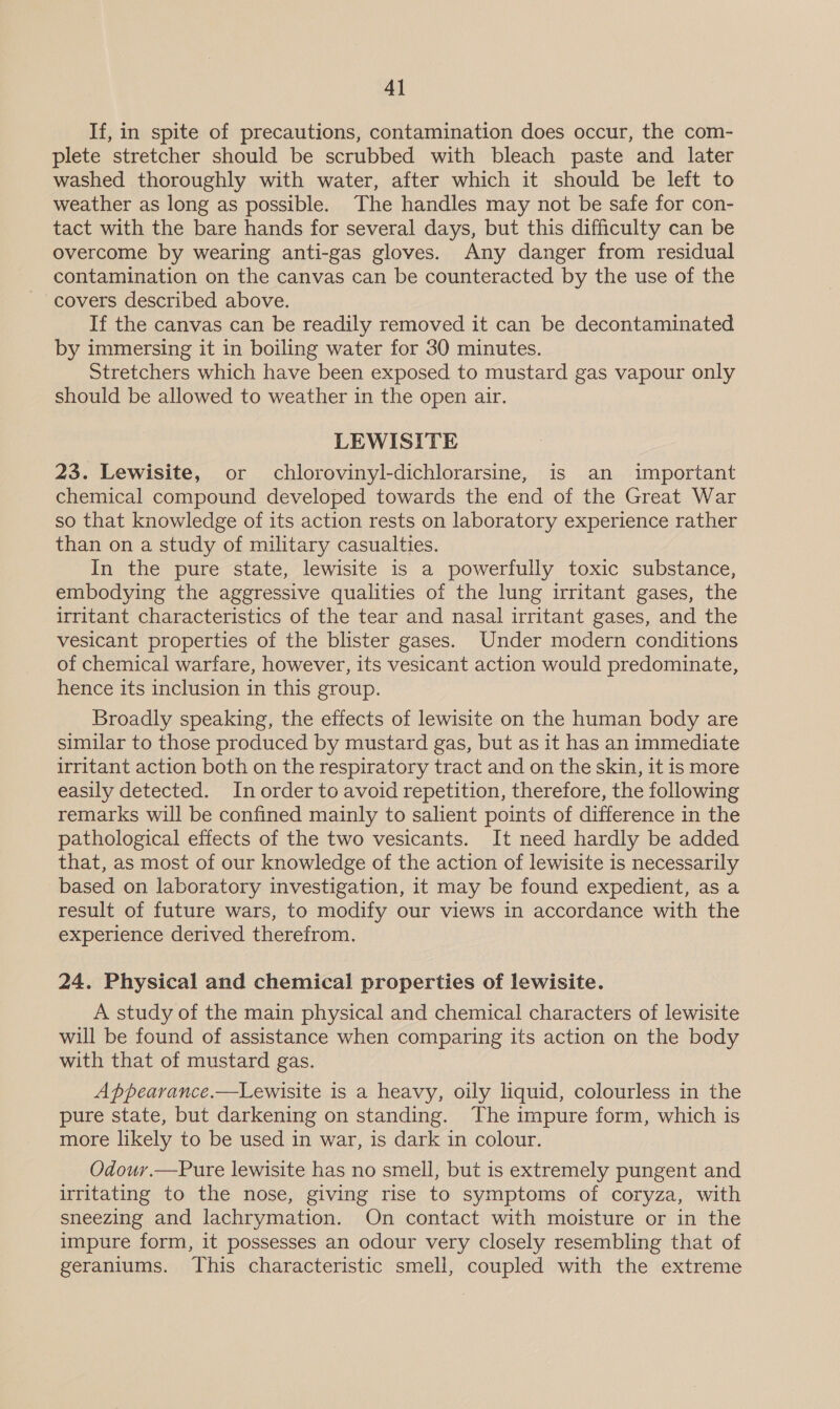 If, in spite of precautions, contamination does occur, the com- plete stretcher should be scrubbed with bleach paste and later washed thoroughly with water, after which it should be left to weather as long as possible. The handles may not be safe for con- tact with the bare hands for several days, but this difficulty can be overcome by wearing anti-gas gloves. Any danger from residual contamination on the canvas can be counteracted by the use of the covers described above. If the canvas can be readily removed it can be decontaminated by immersing it in boiling water for 30 minutes. Stretchers which have been exposed to mustard gas vapour only should be allowed to weather in the open air. LEWISITE 23. Lewisite, or chlorovinyl-dichlorarsine, is an important chemical compound developed towards the end of the Great War so that knowledge of its action rests on laboratory experience rather than on a study of military casualties. In the pure state, lewisite is a powerfully toxic substance, embodying the aggressive qualities of the lung irritant gases, the irritant characteristics of the tear and nasal irritant gases, and the vesicant properties of the blister gases. Under modern conditions of chemical warfare, however, its vesicant action would predominate, hence its inclusion in this group. Broadly speaking, the effects of lewisite on the human body are similar to those produced by mustard gas, but as it has an immediate irritant action both on the respiratory tract and on the skin, it is more easily detected. In order to avoid repetition, therefore, the following remarks will be confined mainly to salient points of difference in the pathological effects of the two vesicants. It need hardly be added that, as most of our knowledge of the action of lewisite is necessarily based on laboratory investigation, it may be found expedient, as a result of future wars, to modify our views in accordance with the experience derived therefrom. 24. Physical and chemical properties of lewisite. A study of the main physical and chemical characters of lewisite will be found of assistance when comparing its action on the body with that of mustard gas. A ppearance.—Lewisite is a heavy, oily liquid, colourless in the pure state, but darkening on standing. The impure form, which is more likely to be used in war, is dark in colour. Odour.—Pure lewisite has no smell, but is extremely pungent and irritating to the nose, giving rise to symptoms of coryza, with sneezing and lachrymation. On contact with moisture or in the impure form, it possesses an odour very closely resembling that of geraniums. This characteristic smell, coupled with the extreme