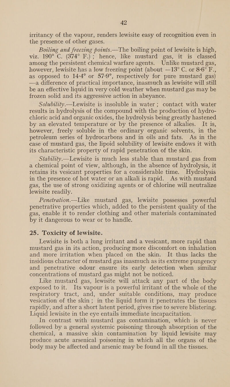 irritancy of the vapour, renders lewisite easy of recognition even in the presence of other gases. Bowling and freezing points.—The boiling point of lewisite is high, viz. 190° C. (374° F.); hence, like mustard gas, it is classed among the persistent chemical warfare agents. Unlike mustard gas, however, lewisite has a low freezing point (about —13° C. or 8-6° F., as opposed to 14-4° or 57-9°, respectively for pure mustard gas) —a, difference of practical importance, inasmuch as lewisite will still be an effective liquid in very cold weather when mustard gas may be frozen solid and its aggressive action in abeyance. Solubthty.—Lewisite is insoluble in water ; contact with water results in hydrolysis of the compound with the production of hydro- chloric acid and organic oxides, the hydrolysis being greatly hastened by an elevated temperature or by the presence of alkalies. It is, however, freely soluble in the ordinary organic solvents, in the petroleum series of hydrocarbons and in oils and fats. As in the case of mustard gas, the lipoid solubility of lewisite endows it with its characteristic property of rapid penetration of the skin. Stability.—Lewisite is much less stable than mustard gas from a chemical point of view, although, in the absence of hydrolysis, it retains its vesicant properties for a considerable time. Hydrolysis in the presence of hot water or an alkali is rapid. As with mustard gas, the use of strong oxidizing agents or of chlorine will neutralize lewisite readily. Penetration.—Like mustard gas, lewisite possesses powerful penetrative properties which, added to the persistent quality of the gas, enable it to render clothing and other materials contaminated by it dangerous to wear or to handle. 25. Toxicity of lewisite. Lewisite is both a lung irritant and a vesicant, more rapid than mustard gas in its action, producing more discomfort on inhalation and more irritation when placed on the skin. It thus lacks the insidious character of mustard gas inasmuch as its extreme pungency and penetrative odour ensure its early detection when similar concentrations of mustard gas might not be noticed. Like mustard gas, lewisite will attack any part of the body exposed to it. Its vapour is a powerful irritant of the whole of the respiratory tract, and, under suitable conditions, may produce vesication of the skin; in the liquid form it penetrates the tissues rapidly, and after a short latent period, gives rise to severe blistering. Liquid lewisite in the eye entails immediate incapacitation. In contrast with mustard gas contamination, which is never followed by a general systemic poisoning through absorption of the chemical, a massive skin contamination by liquid lewisite may produce acute arsenical poisoning in which all the organs of the body may be affected and arsenic may be found in all the tissues.