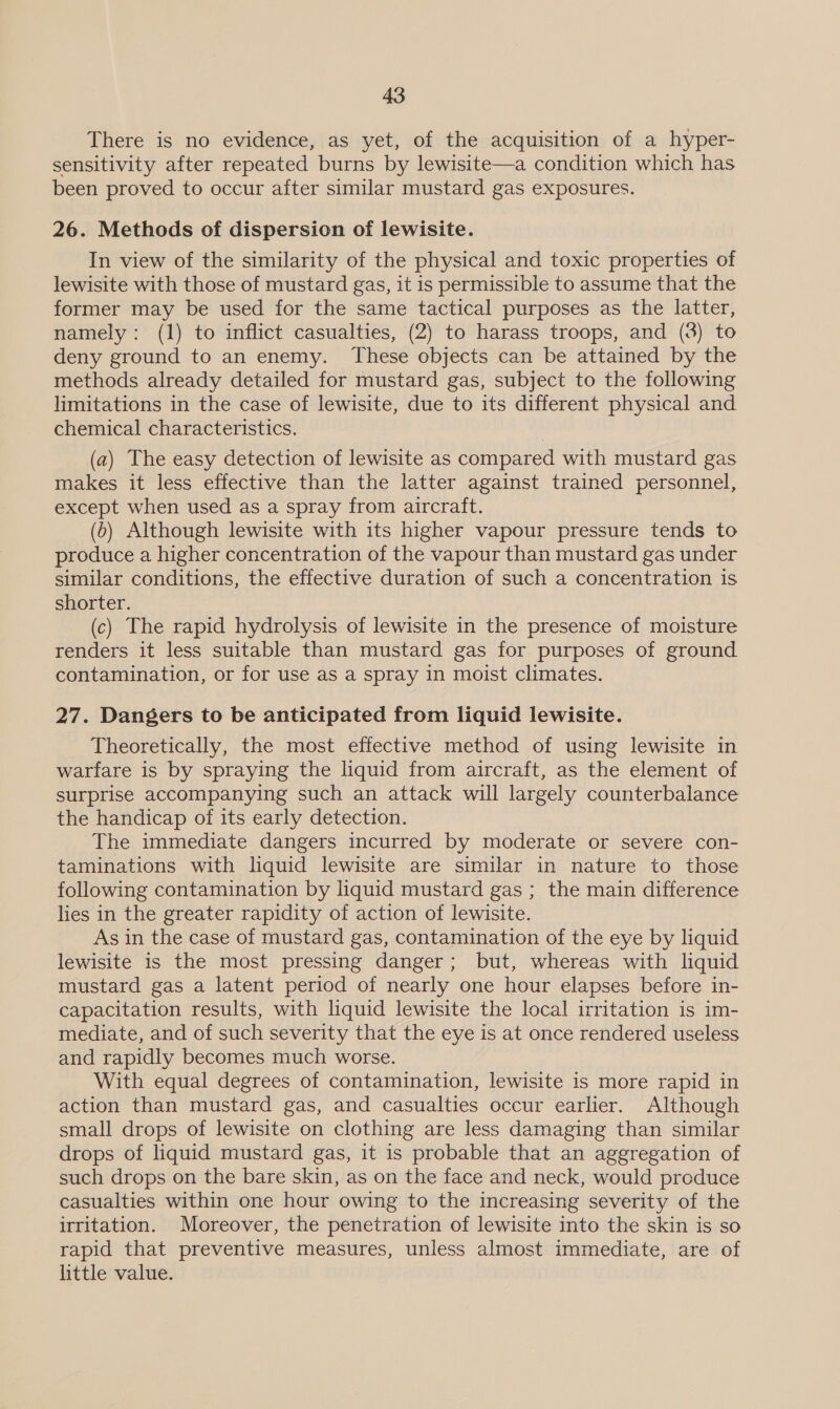 There is no evidence, as yet, of the acquisition of a hyper- sensitivity after repeated burns by lewisite—a condition which has been proved to occur after similar mustard gas exposures. 26. Methods of dispersion of lewisite. In view of the similarity of the physical and toxic properties of lewisite with those of mustard gas, it is permissible to assume that the former may be used for the same tactical purposes as the latter, namely: (1) to inflict casualties, (2) to harass troops, and (3) to deny ground to an enemy. These objects can be attained by the methods already detailed for mustard gas, subject to the following limitations in the case of lewisite, due to its different physical and chemical characteristics. (a) The easy detection of lewisite as compared with mustard gas makes it less effective than the latter against trained personnel, except when used as a spray from aircraft. (0) Although lewisite with its higher vapour pressure tends to produce a higher concentration of the vapour than mustard gas under similar conditions, the effective duration of such a concentration is shorter. (c) The rapid hydrolysis of lewisite in the presence of moisture renders it less suitable than mustard gas for purposes of ground contamination, or for use as a spray in moist climates. 27. Dangers to be anticipated from liquid lewisite. Theoretically, the most effective method of using lewisite in warfare is by spraying the liquid from aircraft, as the element of surprise accompanying such an attack will largely counterbalance the handicap of its early detection. The immediate dangers incurred by moderate or severe con- taminations with liquid lewisite are similar in nature to those following contamination by liquid mustard gas ; the main difference lies in the greater rapidity of action of lewisite. As in the case of mustard gas, contamination of the eye by liquid lewisite is the most pressing danger; but, whereas with liquid mustard gas a latent period of nearly one hour elapses before in- capacitation results, with liquid lewisite the local irritation is im- mediate, and of such severity that the eye is at once rendered useless and rapidly becomes much worse. With equal degrees of contamination, lewisite is more rapid in action than mustard gas, and casualties occur earlier. Although small drops of lewisite on clothing are less damaging than similar drops of liquid mustard gas, it is probable that an aggregation of such drops on the bare skin, as on the face and neck, would produce casualties within one hour owing to the increasing severity of the irritation. Moreover, the penetration of lewisite into the skin is so rapid that preventive measures, unless almost immediate, are of little value.