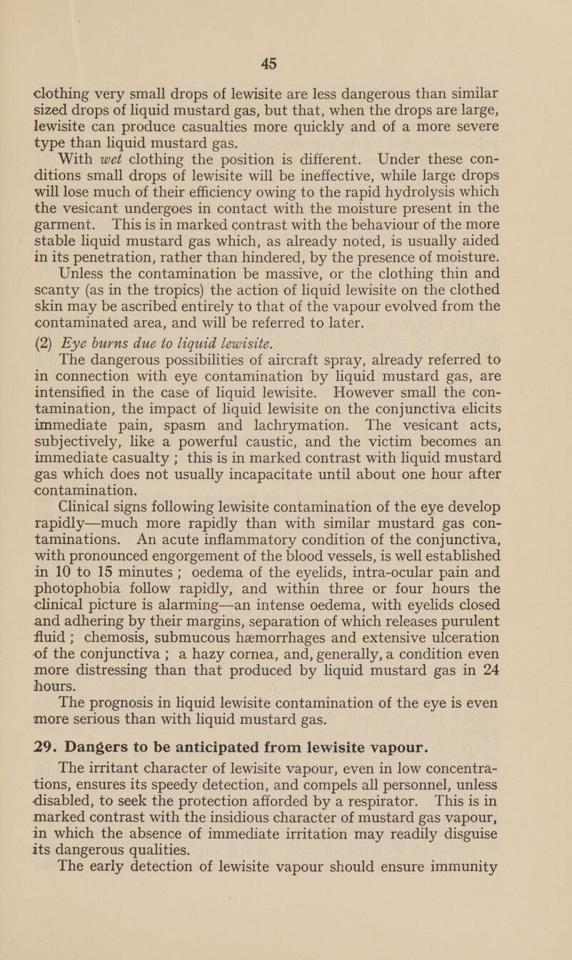 clothing very small drops of lewisite are less dangerous than similar sized drops of liquid mustard gas, but that, when the drops are large, lewisite can produce casualties more quickly and of a more severe type than liquid mustard gas. | With wet clothing the position is different. Under these con- ditions small drops of lewisite will be ineffective, while large drops will lose much of their efficiency owing to the rapid hydrolysis which the vesicant undergoes in contact with the moisture present in the garment. Thisisin marked contrast with the behaviour of the more stable liquid mustard gas which, as already noted, is usually aided in its penetration, rather than hindered, by the presence of moisture. Unless the contamination be massive, or the clothing thin and scanty (as in the tropics) the action of liquid lewisite on the clothed skin may be ascribed entirely to that of the vapour evolved from the contaminated area, and will be referred to later. (2) Eye burns due to liquid lewisite. The dangerous possibilities of aircraft spray, already referred to in connection with eye contamination by liquid mustard gas, are intensified in the case of liquid lewisite. However small the con- tamination, the impact of liquid lewisite on the conjunctiva elicits immediate pain, spasm and lachrymation. The vesicant acts, subjectively, like a powerful caustic, and the victim becomes an immediate casualty ; this is in marked contrast with liquid mustard gas which does not usually incapacitate until about one hour after contamination. Clinical signs following lewisite contamination of the eye develop rapidly—much more rapidly than with similar mustard gas con- taminations. An acute inflammatory condition of the conjunctiva, with pronounced engorgement of the blood vessels, is well established in 10 to 15 minutes ; oedema of the eyelids, intra-ocular pain and photophobia follow rapidly, and within three or four hours the clinical picture is alarming—an intense oedema, with eyelids closed and adhering by their margins, separation of which releases purulent fluid ; chemosis, submucous hemorrhages and extensive ulceration of the conjunctiva ; a hazy cornea, and, generally, a condition even more distressing than that produced by liquid mustard gas in 24 hours. The prognosis in liquid lewisite contamination of the eye is even more serious than with liquid mustard gas. 29. Dangers to be anticipated from lewisite vapour. The irritant character of lewisite vapour, even in low concentra- tions, ensures its speedy detection, and compels all personnel, unless disabled, to seek the protection afforded by a respirator. This is in marked contrast with the insidious character of mustard gas vapour, in which the absence of immediate irritation may readily disguise its dangerous qualities. The early detection of lewisite vapour should ensure immunity