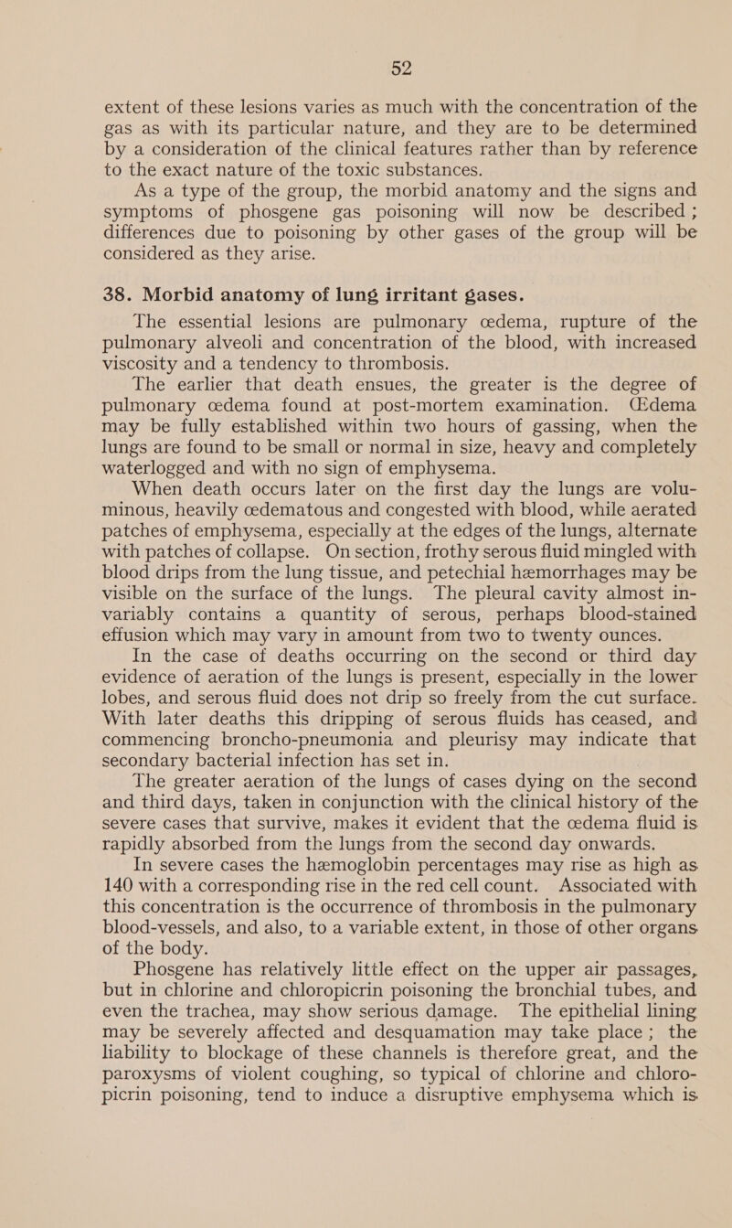 extent of these lesions varies as much with the concentration of the gas as with its particular nature, and they are to be determined by a consideration of the clinical features rather than by reference to the exact nature of the toxic substances. As a type of the group, the morbid anatomy and the signs and symptoms of phosgene gas poisoning will now be described ; differences due to poisoning by other gases of the group will be considered as they arise. 38. Morbid anatomy of lung irritant gases. The essential lesions are pulmonary cedema, rupture of the pulmonary alveoli and concentration of the blood, with increased viscosity and a tendency to thrombosis. The earlier that death ensues, the greater is the degree of pulmonary cedema found at post-mortem examination. (U!dema may be fully established within two hours of gassing, when the lungs are found to be small or normal in size, heavy and completely waterlogged and with no sign of emphysema. When death occurs later on the first day the lungs are volu- minous, heavily cedematous and congested with blood, while aerated patches of emphysema, especially at the edges of the lungs, alternate with patches of collapse. On section, frothy serous fluid mingled with blood drips from the lung tissue, and petechial hemorrhages may be visible on the surface of the lungs. The pleural cavity almost in- variably contains a quantity of serous, perhaps blood-stained effusion which may vary in amount from two to twenty ounces. In the case of deaths occurring on the second or third day evidence of aeration of the lungs is present, especially in the lower lobes, and serous fluid does not drip so freely from the cut surface. With later deaths this dripping of serous fluids has ceased, and commencing broncho-pneumonia and pleurisy may indicate that secondary bacterial infection has set in. The greater aeration of the lungs of cases dying on the second and third days, taken in conjunction with the clinical history of the severe cases that survive, makes it evident that the cedema fluid is rapidly absorbed from the lungs from the second day onwards. In severe cases the hemoglobin percentages may rise as high as 140 with a corresponding rise in the red cell count. Associated with this concentration is the occurrence of thrombosis in the pulmonary blood-vessels, and also, to a variable extent, in those of other organs. of the body. Phosgene has relatively little effect on the upper air passages, but in chlorine and chloropicrin poisoning the bronchial tubes, and even the trachea, may show serious damage. The epithelial lining may be severely affected and desquamation may take place; the liability to blockage of these channels is therefore great, and the paroxysms of violent coughing, so typical of chlorine and chloro- picrin poisoning, tend to induce a disruptive emphysema which is.