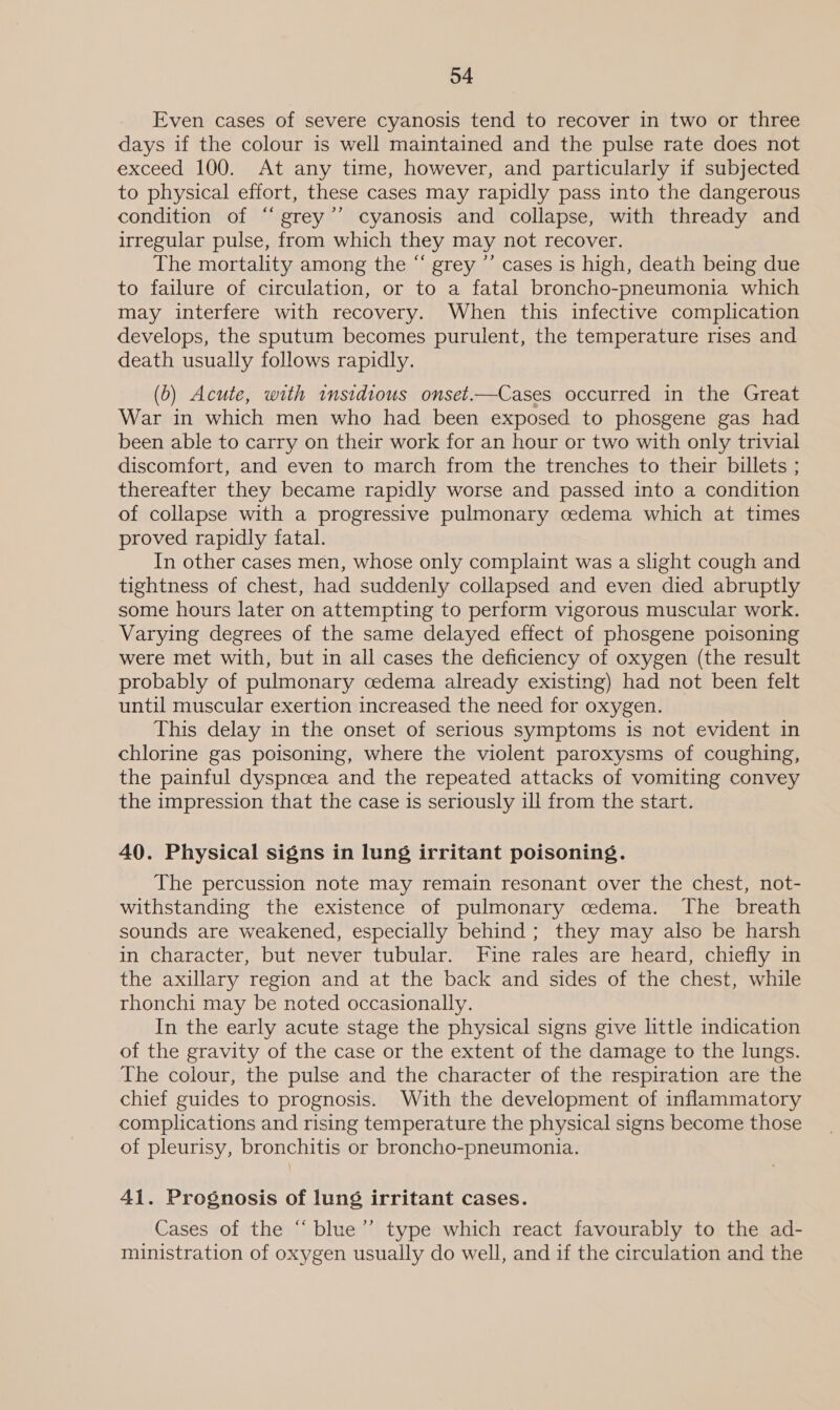 Even cases of severe cyanosis tend to recover in two or three days if the colour is well maintained and the pulse rate does not exceed 100. At any time, however, and particularly if subjected to physical effort, these cases may rapidly pass into the dangerous condition of “grey’’ cyanosis and collapse, with thready and irregular pulse, from which they may not recover. The mortality among the “ grey ’’ cases is high, death being due to failure of circulation, or to a fatal broncho-pneumonia which may interfere with recovery. When this infective complication develops, the sputum becomes purulent, the temperature rises and death usually follows rapidly. (0) Acute, with insidious onset.—Cases occurred in the Great War in which men who had been exposed to phosgene gas had been able to carry on their work for an hour or two with only trivial discomfort, and even to march from the trenches to their billets ; thereafter they became rapidly worse and passed into a condition of collapse with a progressive pulmonary cedema which at times proved rapidly fatal. In other cases men, whose only complaint was a slight cough and tightness of chest, had suddenly collapsed and even died abruptly some hours later on attempting to perform vigorous muscular work. Varying degrees of the same delayed effect of phosgene poisoning were met with, but in all cases the deficiency of oxygen (the result probably of pulmonary cedema already existing) had not been felt until muscular exertion increased the need for oxygen. This delay in the onset of serious symptoms is not evident in chlorine gas poisoning, where the violent paroxysms of coughing, the painful dyspnoea and the repeated attacks of vomiting convey the impression that the case is seriously ill from the start. 40. Physical signs in lung irritant poisoning. The percussion note may remain resonant over the chest, not- withstanding the existence of pulmonary cedema. The breath sounds are weakened, especially behind ; they may also be harsh in character, but never tubular. Fine rales are heard, chiefly in the axillary region and at the back and sides of the chest, while rhonchi may be noted occasionally. In the early acute stage the physical signs give little indication of the gravity of the case or the extent of the damage to the lungs. The colour, the pulse and the character of the respiration are the chief guides to prognosis. With the development of inflammatory complications and rising temperature the physical signs become those of pleurisy, bronchitis or broncho-pneumonia. 41. Prognosis of lung irritant cases. Cases of the “ blue”’ type which react favourably to the ad- ministration of oxygen usually do well, and if the circulation and the