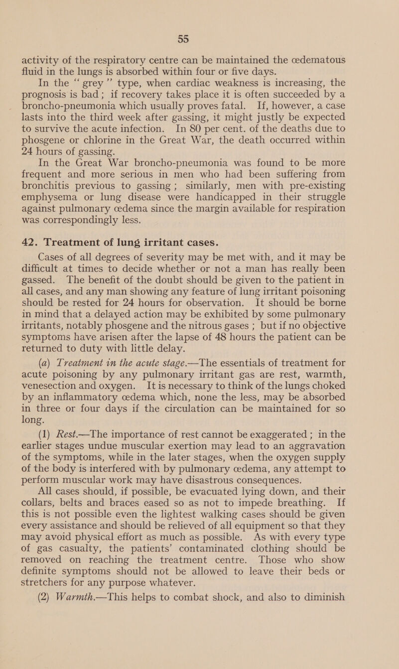 59 activity of the respiratory centre can be maintained the oedematous fluid in the lungs is absorbed within four or five days. In the “ grey’ type, when cardiac weakness is increasing, the prognosis is bad; if recovery takes place it is often succeeded by a broncho-pneumonia which usually proves fatal. If, however, a case lasts into the third week after gassing, it might justly be expected to survive the acute infection. In 80 per cent. of the deaths due to phosgene or chlorine in the Great War, the death occurred within 24 hours of gassing. In the Great War broncho-pneumonia was found to be more frequent and more serious in men who had been suffering from bronchitis previous to gassing; similarly, men with pre-existing emphysema or lung disease were handicapped in their struggle against pulmonary cedema since the margin available for respiration was correspondingly less. 42. Treatment of lung irritant cases. Cases of all degrees of severity may be met with, and it may be difficult at times to decide whether or not a man has really been gassed. The benefit of the doubt should be given to the patient in all cases, and any man showing any feature of lung irritant poisoning should be rested for 24 hours for observation. It should be borne in mind that a delayed action may be exhibited by some pulmonary irritants, notably phosgene and the nitrous gases ; but if no objective symptoms have arisen after the lapse of 48 hours the patient can be returned to duty with little delay. (a) Treatment in the acute stage.—The essentials of treatment for acute poisoning by any pulmonary irritant gas are rest, warmth, venesection and oxygen. It is necessary to think of the lungs choked by an inflammatory cedema which, none the less, may be absorbed in three or four days if the circulation can be maintained for so long. (1) Aest—The importance of rest cannot be exaggerated ; in the earlier stages undue muscular exertion may lead to an aggravation of the symptoms, while in the later stages, when the oxygen supply of the body is interfered with by pulmonary cedema, any attempt to perform muscular work may have disastrous consequences. All cases should, if possible, be evacuated lying down, and their collars, belts and braces eased so as not to impede breathing. If this is not possible even the lightest walking cases should be given every assistance and should be relieved of all equipment so that they may avoid physical effort as much as possible. As with every type of gas casualty, the patients’ contaminated clothing should be removed on reaching the treatment centre. Those who show definite symptoms should not be allowed to leave their beds or stretchers for any purpose whatever. _