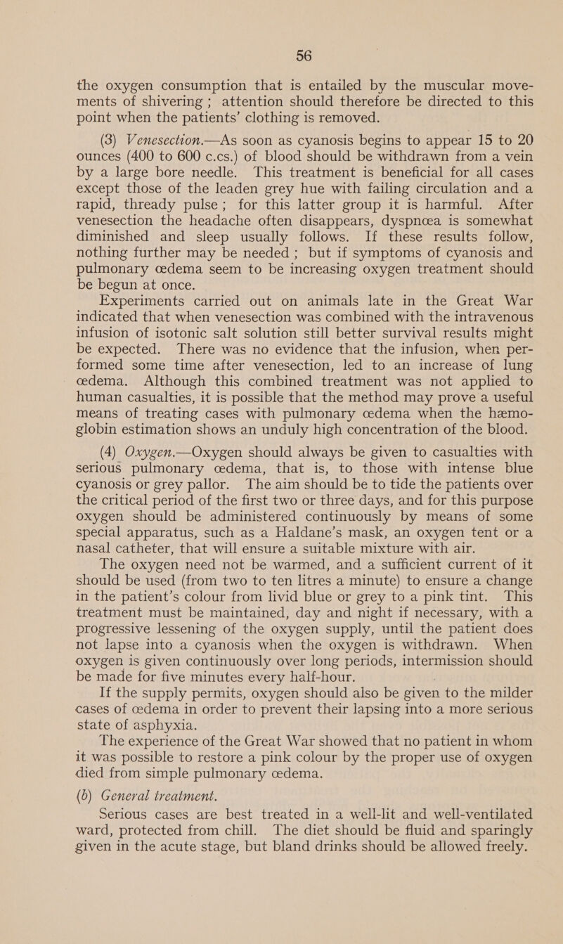 the oxygen consumption that is entailed by the muscular move- ments of shivering ; attention should therefore be directed to this point when the patients’ clothing is removed. (3) Venesectton.—As soon as cyanosis begins to appear 15 to 20 ounces (400 to 600 c.cs.) of blood should be withdrawn from a vein by a large bore needle. This treatment is beneficial for all cases except those of the leaden grey hue with failing circulation and a rapid, thready pulse; for this latter group it is harmful. After venesection the headache often disappears, dyspnoea is somewhat diminished and sleep usually follows. If these results follow, nothing further may be needed ; but if symptoms of cyanosis and pulmonary cedema seem to be increasing oxygen treatment should be begun at once. Experiments carried out on animals late in the Great War indicated that when venesection was combined with the intravenous infusion of isotonic salt solution still better survival results might be expected. There was no evidence that the infusion, when per- formed some time after venesection, led to an increase of lung oedema. Although this combined treatment was not applied to human casualties, it is possible that the method may prove a useful means of treating cases with pulmonary cedema when the hemo- globin estimation shows an unduly high concentration of the blood. (4) Oxygen.—Oxygen should always be given to casualties with serious pulmonary cedema, that is, to those with intense blue cyanosis or grey pallor. The aim should be to tide the patients over the critical period of the first two or three days, and for this purpose oxygen should be administered continuously by means of some special apparatus, such as a Haldane’s mask, an oxygen tent or a nasal catheter, that will ensure a suitable mixture with air. The oxygen need not be warmed, and a sufficient current of it should be used (from two to ten litres a minute) to ensure a change in the patient’s colour from livid blue or grey to a pink tint. This treatment must be maintained, day and night if necessary, with a progressive lessening of the oxygen supply, until the patient does not lapse into a cyanosis when the oxygen is withdrawn. When oxygen is given continuously over long periods, intermission should be made for five minutes every half-hour. If the supply permits, oxygen should also be given to the milder cases of cedema in order to prevent their lapsing into a more serious state of asphyxia. The experience of the Great War showed that no patient in whom it was possible to restore a pink colour by the proper use of oxygen died from simple pulmonary cedema. (6) General treatment. Serious cases are best treated in a well-lit and well-ventilated ward, protected from chill. The diet should be fluid and sparingly given in the acute stage, but bland drinks should be allowed freely.