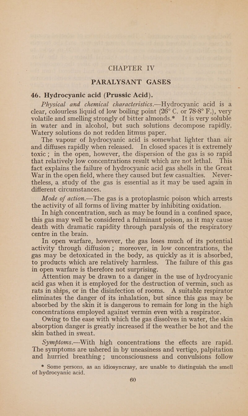 PARALYSANT GASES 46. Hydrocyanic acid (Prussic Acid). Physical and chemical characteristics—Hydrocyanic acid is a clear, colourless liquid of low boiling point (26° C. or 788° F.), very volatile and smelling strongly of bitter almonds.* It is very soluble in water and in alcohol, but such solutions decompose rapidly. Watery solutions do not redden litmus paper. The vapour of hydrocyanic acid is somewhat lighter than air and diffuses rapidly when released. In closed spaces it is extremely toxic ; in the open, however, the dispersion of the gas is so rapid that relatively low concentrations result which are not lethal. This fact explains the failure of hydrocyanic acid gas shells in the Great War in the open field, where they caused but few casualties. Never- theless, a study of the gas is essential as it may be used again in different circumstances. Mode of action.—The gas is a protoplasmic poison which arrests the activity of all forms of living matter by inhibiting oxidation. In high concentration, such as may be found in a confined space, this gas may well be considered a fulminant poison, as it may cause death with dramatic rapidity through paralysis of the respiratory centre in the brain. In open warfare, however, the gas loses much of its potential activity through diffusion; moreover, in low concentrations, the gas may be detoxicated in the body, as quickly as it is absorbed, to products which are relatively harmless. The failure of this gas in open warfare is therefore not surprising. Attention may be drawn to a danger in the use of hydrocyanic acid gas when it is employed for the destruction of vermin, such as rats in ships, or in the disinfection of rooms. A suitable respirator eliminates the danger of its inhalation, but since this gas may be absorbed by the skin it is dangerous to remain for long in the high concentrations employed against vermin even with a respirator. Owing to the ease with which the gas dissolves in water, the skin absorption danger is greatly increased if the weather be hot and the skin bathed in sweat. Sympioms.—With high concentrations the effects are rapid. The symptoms are ushered in by uneasiness and vertigo, palpitation and hurried breathing; unconsciousness and convulsions follow * Some persons, as an idiosyncrasy, are unable to distinguish the smell of hydrocyanic acid.