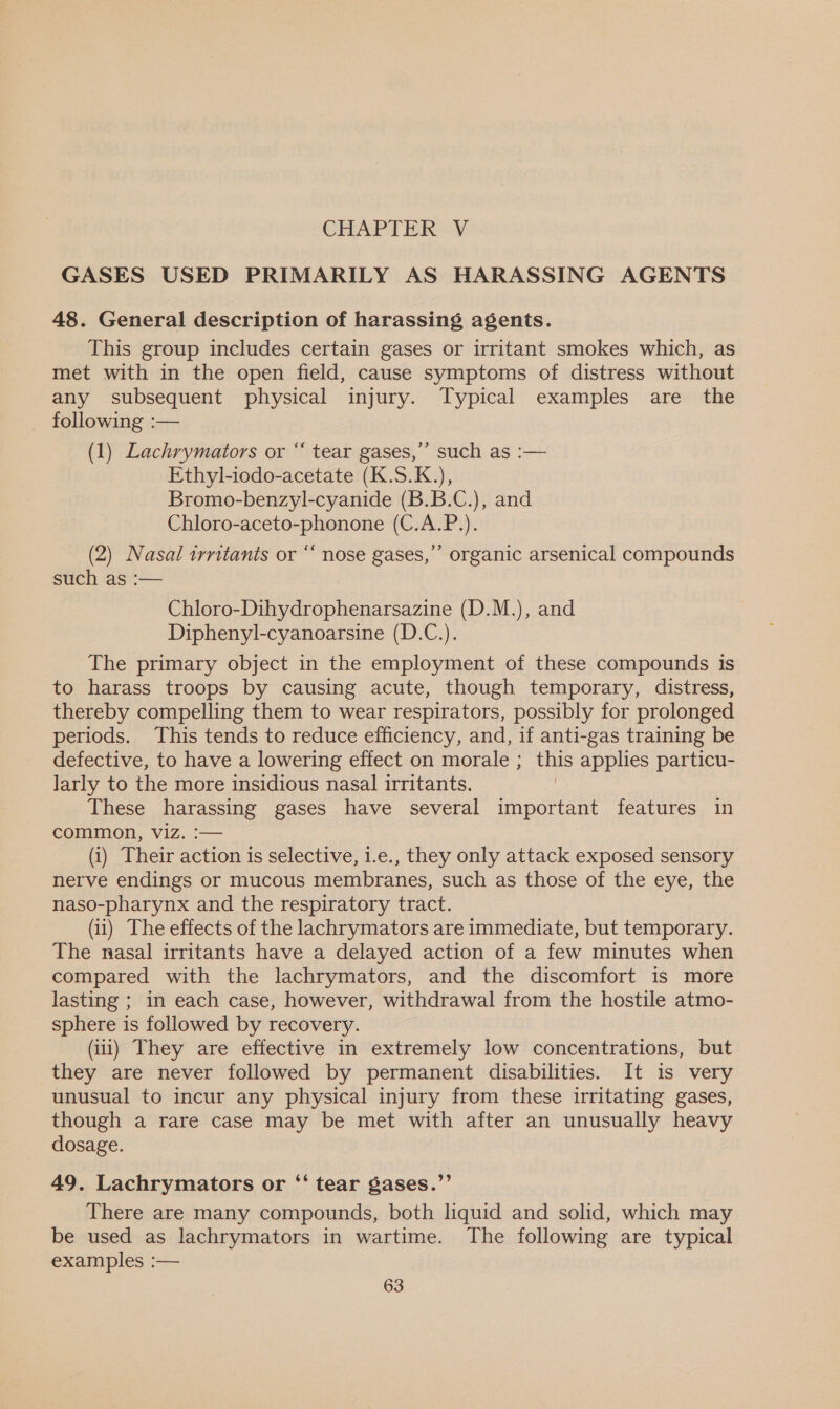 GASES USED PRIMARILY AS HARASSING AGENTS 48. General description of harassing agents. This group includes certain gases or irritant smokes which, as met with in the open field, cause symptoms of distress without any subsequent physical injury. Typical examples are the following :— (1) Lachrymators or ‘‘ tear gases,’’ such as :— Ethyl-iodo-acetate (K.S.K.), Bromo-benzyl-cyanide (B.B.C.), and Chloro-aceto-phonone (C.A.P.). (2) Nasal irritants or “ nose gases,’’ organic arsenical compounds such as :— Chloro-Dihydrophenarsazine (D.M.), and Diphenyl-cyanoarsine (D.C.). The primary object in the employment of these compounds is to harass troops by causing acute, though temporary, distress, thereby compelling them to wear respirators, possibly for prolonged periods. This tends to reduce efficiency, and, if anti-gas training be defective, to have a lowering effect on morale ; this applies particu- larly to the more insidious nasal irritants. 3 These harassing gases have several important features in common, Viz. :— (i) Their action is selective, 1.e., they only attack exposed sensory nerve endings or mucous membranes, such as those of the eye, the naso-pharynx and the respiratory tract. (ii) The effects of the lachrymators are immediate, but temporary. The nasal irritants have a delayed action of a few minutes when compared with the lachrymators, and the discomfort is more lasting ; in each case, however, withdrawal from the hostile atmo- sphere is followed by recovery. (iii) They are effective in extremely low concentrations, but they are never followed by permanent disabilities. It is very unusual to incur any physical injury from these irritating gases, though a rare case may be met with after an unusually heavy dosage. 49. Lachrymators or “‘ tear gases.”’ There are many compounds, both liquid and solid, which may be used as lachrymators in wartime. The following are typical examples :—