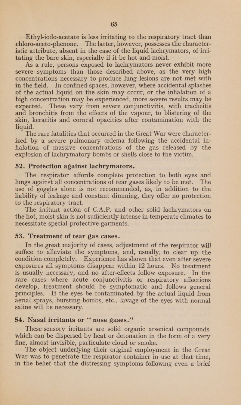 Ethyl-iodo-acetate is less irritating to the respiratory tract than chloro-aceto-phenone. The latter, however, possesses the character- istic attribute, absent in the case of the liquid lachrymators, of irri- tating the bare skin, especially if it be hot and moist. As a rule, persons exposed to lachrymators never exhibit more severe symptoms than those described above, as the very high concentrations necessary to produce lung lesions are not met with in the field. In confined spaces, however, where accidental splashes of the actual liquid on the skin may occur, or the inhalation of a high concentration may be experienced, more severe results may be expected. These vary from severe conjunctivitis, with tracheitis and bronchitis from the effects of the vapour, to blistering of the skin, keratitis and corneal opacities after eer es with the liquid. The rare fatalities that occurred in the Great War were character- ized by a severe pulmonary cedema following the accidental in- halation of massive concentrations of the gas released by the explosion of lachrymatory bombs or shells close to the victim. 52. Protection against lachrymators. The respirator affords. complete protection to both eyes and _ lungs against all concentrations of tear gases likely to be met. The use of goggles alone is not recommended, as, in addition to the liability of leakage and constant dimming, they offer no protection to the respiratory tract. The irritant action of C.A.P. and other solid lachrymators on the hot, moist skin is not sufficiently intense in temperate climates to necessitate special protective garments. 53. Treatment of tear gas cases. In the great majority of cases, adjustment of the respirator will suffice to alleviate the symptoms, and, usually, to clear up the condition completely. Experience has shown that even after severe exposures all symptoms disappear within 12 hours. No treatment is usually necessary, and no after-effects follow exposure. In the rare cases where acute conjunctivitis or respiratory affections develop, treatment should be symptomatic and follows general principles. If the eyes be contaminated by the actual liquid from aerial sprays, bursting bombs, etc., lavage of the eyes with normal saline will be necessary. 54. Nasal irritants or ‘‘ nose gases.”’ These sensory irritants are solid organic arsenical compounds which can be dispersed by heat or detonation in the form of a very fine, almost invisible, particulate cloud or smoke. The object underlying their original employment in the Great War was to penetrate the respirator container in use at that time, in the belief that the distressing symptoms following even a brief