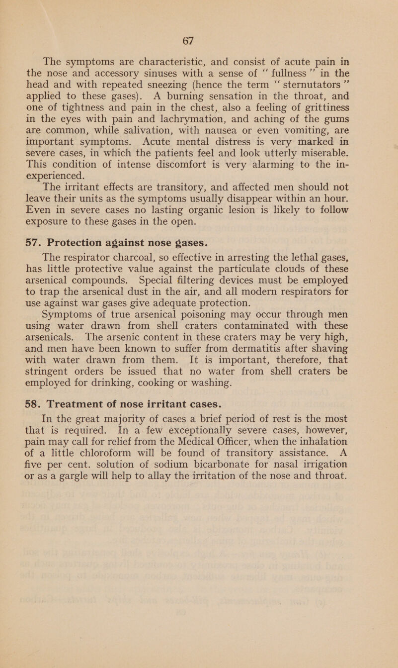 The symptoms are characteristic, and consist of acute pain in the nose and accessory sinuses with a sense of “ fullness ’”’ in the head and with repeated sneezing (hence the term “ sternutators ”’ applied to these gases). A burning sensation in the throat, and one of tightness and pain in the chest, also a feeling of grittiness in the eyes with pain and lachrymation, and aching of the gums are common, while salivation, with nausea or even vomiting, are important symptoms. Acute mental distress is very marked in severe cases, in which the patients feel and look utterly miserable. This condition of intense discomfort is very alarming to the in- experienced. The irritant effects are transitory, and affected men should not leave their units as the symptoms usually disappear within an hour. Even in severe cases no lasting organic lesion is likely to follow exposure to these gases in the open. 57. Protection against nose gases. The respirator charcoal, so effective in arresting the lethal gases, has little protective value against the particulate clouds of these arsenical compounds. Special filtering devices must be employed to trap the arsenical dust in the air, and all modern respirators for use against war gases give adequate protection. Symptoms of true arsenical poisoning may occur through men using water drawn from shell craters contaminated with these arsenicals. The arsenic content in these craters may be very high, and men have been known to suffer from dermatitis after shaving with water drawn from them. It is important, therefore, that stringent orders be issued that no water from shell craters be employed for drinking, cooking or washing. 58. Treatment of nose irritant cases. In the great majority of cases a brief period of rest is the most that is required. In a few exceptionally severe cases, however, pain may call for relief from the Medical Officer, when the inhalation of a little chloroform will be found of transitory assistance. A five per cent. solution of sodium bicarbonate for nasal irrigation or as a gargle will help to allay the irritation of the nose and throat.