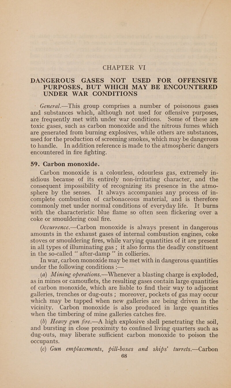 DANGEROUS GASES NOT USED FOR OFFENSIVE PURPOSES, BUT WHICH MAY BE ENCOUNTERED UNDER WAR CONDITIONS - General.—This group comprises a number of poisonous gases and substances which, although not used for offensive purposes, are frequently met with under war conditions. Some of these are toxic gases, such as carbon monoxide and the nitrous fumes which are generated from burning explosives, while others are substances, used for the production of screening smokes, which may be dangerous to handle. In addition reference is made to the atmospheric dangers encountered in fire fighting. 59. Carbon monoxide. Carbon monoxide is a colourless, odourless gas, extremely in- sidious because of its entirely non-irritating character, and the consequent impossibility of recognizing its presence in the atmo- sphere by the senses. It always accompanies any process of in- complete combustion of carbonaceous material, and is therefore commonly met under normal conditions of everyday life. It burns with the characteristic blue flame so often seen flickering over a coke or smouldering coal fire. Occurrence.—Carbon monoxide is always present in dangerous amounts in the exhaust gases of internal combustion engines, coke stoves or smouldering fires, while varying quantities of it are present in all types of illuminating gas ; it also forms the deadly constituent in the so-called “‘ after-damp ”’ in collieries. In war, carbon monoxide may be met with in dangerous quantities under the following conditions :— (a) Mining operations.—Whenever a blasting charge is exploded, as in mines or camouflets, the resulting gases contain large quantities of carbon monoxide, which are liable to find their way to adjacent galleries, trenches or dug-outs ; moreover, pockets of gas may occur which may be tapped when new galleries are being driven in the vicinity. Carbon monoxide is also produced in large quantities when the timbering of mine galleries catches fire. (6) Heavy gun fire—A high explosive shell penetrating the soil, and bursting in close proximity to confined living quarters such as _ dug-outs, may liberate sufficient carbon monoxide to poison the occupants. (c) Gun emplacements, pill-boxes and ships’ turrets—Carbon