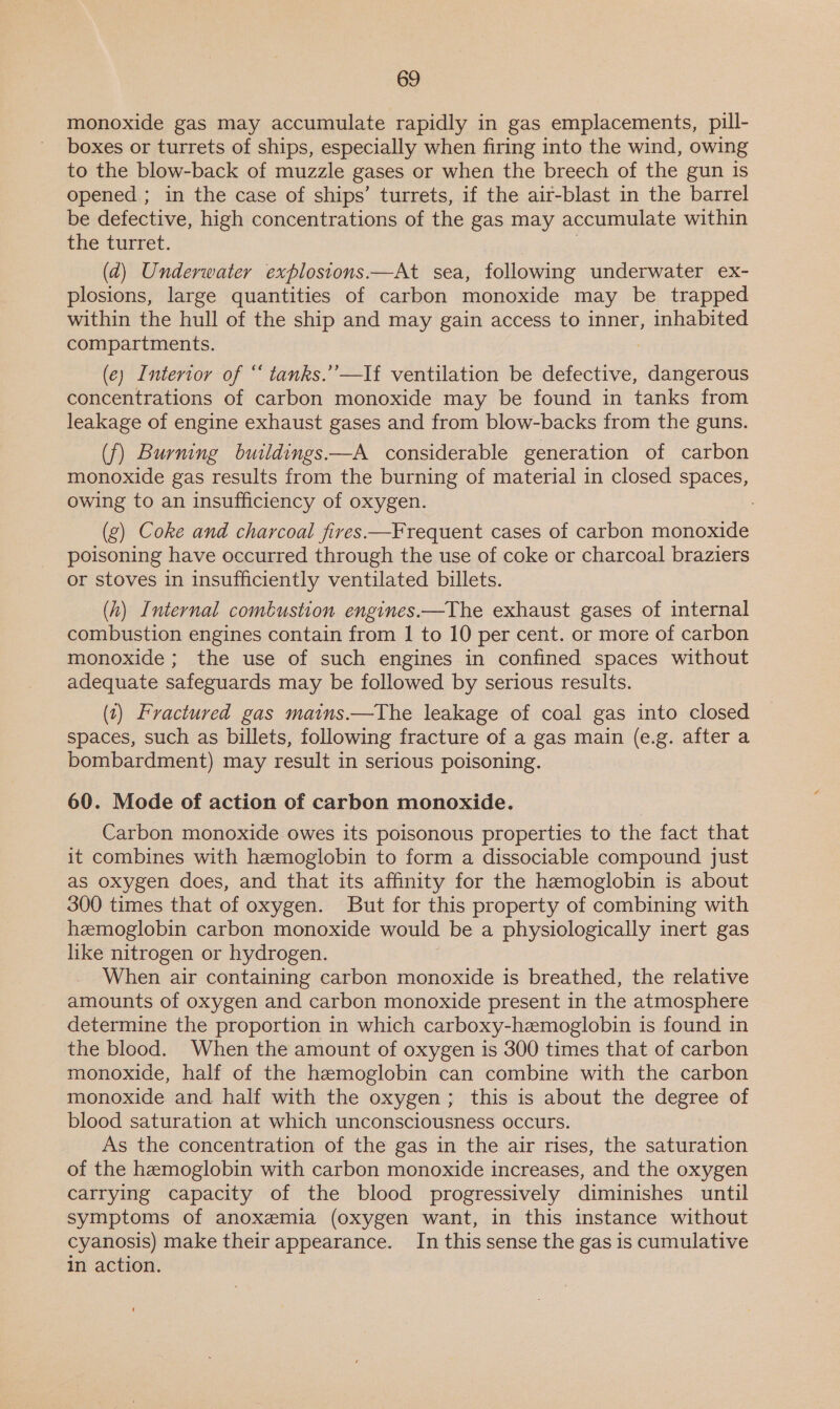 monoxide gas may accumulate rapidly in gas emplacements, pill- boxes or turrets of ships, especially when firing into the wind, owing to the blow-back of muzzle gases or when the breech of the gun is opened ; in the case of ships’ turrets, if the air-blast in the barrel be defective, high concentrations of the gas may accumulate within the turret. 3 (d) Underwater explosions—At sea, following underwater ex- plosions, large quantities of carbon monoxide may be trapped within the hull of the ship and may gain access to inner, inhabited compartments. (e) Interior of “ tanks.’’—If ventilation be defective, dangerous concentrations of carbon monoxide may be found in tanks from leakage of engine exhaust gases and from blow-backs from the guns. (f) Burning buildings—A considerable generation of carbon monoxide gas results from the burning of material in closed spaces, owing to an insufficiency of oxygen. (g) Coke and charcoal fires —Frequent cases of carbon monoxide poisoning have occurred through the use of coke or charcoal braziers or stoves in insufficiently ventilated billets. (h) Internal combustion engines.——The exhaust gases of internal combustion engines contain from I to 10 per cent. or more of carbon monoxide ; the use of such engines in confined spaces without adequate safeguards may be followed by serious results. (1) Fractured gas mains.—The leakage of coal gas into closed spaces, such as billets, following fracture of a gas main (e.g. after a bombardment) may result in serious poisoning. 60. Mode of action of carbon monoxide. Carbon monoxide owes its poisonous properties to the fact that it combines with hemoglobin to form a dissociable compound just as oxygen does, and that its affinity for the hemoglobin is about 300 times that of oxygen. But for this property of combining with hemoglobin carbon monoxide would be a physiologically inert gas like nitrogen or hydrogen. When air containing carbon monoxide is breathed, the relative amounts of oxygen and carbon monoxide present in the atmosphere determine the proportion in which carboxy-hemoglobin is found in the blood. When the amount of oxygen is 300 times that of carbon monoxide, half of the hemoglobin can combine with the carbon monoxide and half with the oxygen; this is about the degree of blood saturation at which unconsciousness occurs. As the concentration of the gas in the air rises, the saturation of the hemoglobin with carbon monoxide increases, and the oxygen carrying capacity of the blood progressively diminishes until symptoms of anoxemia (oxygen want, in this instance without cyanosis) make theirappearance. In this sense the gas is cumulative in action.