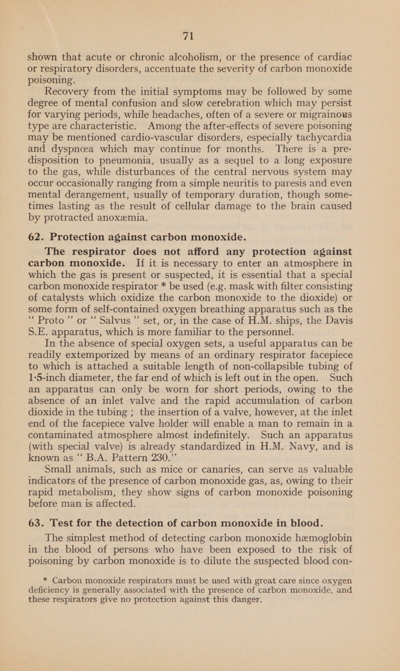 shown that acute or chronic alcoholism, or the presence of cardiac or respiratory disorders, accentuate the severity of carbon monoxide poisoning. Recovery from the initial symptoms may be followed by some degree of mental confusion and slow cerebration which may persist for varying periods, while headaches, often of a severe or migrainows type are characteristic. Among the after-effects of severe poisoning may be mentioned cardio-vascular disorders, especially tachycardia and dyspnoea which may continue for months. There is a pre- disposition to pneumonia, usually as a sequel to a long exposure to the gas, while disturbances of the central nervous system may occur occasionally ranging from a simple neuritis to paresis and even mental derangement, usually of temporary duration, though some- times lasting as the result of cellular damage to the brain caused by protracted anoxemia. 62. Protection against carbon monoxide. The respirator does not afford any protection against carbon monoxide. If it is necessary to enter an atmosphere in which the gas is present or suspected, it is essential that a special carbon monoxide respirator * be used (e.g. mask with filter consisting of catalysts which oxidize the carbon monoxide to the dioxide) or some form of self-contained oxygen breathing apparatus such as the “ Proto ”’ or “ Salvus’’ set, or, in the case of H.M. ships, the Davis S.E. apparatus, which is more familiar to the personnel. In the absence of special oxygen sets, a useful apparatus can be readily extemporized by means of an ordinary respirator facepiece to which is attached a suitable length of non-collapsible tubing of 1-5-inch diameter, the far end of which is left out in the open. Such an apparatus can only be worn for short periods, owing to the absence of an inlet valve and the rapid accumulation of carbon dioxide in the tubing ; the insertion of a valve, however, at the inlet end of the facepiece valve holder will enable a man to remain in a contaminated atmosphere almost indefinitely. Such an apparatus (with special valve) is already standardized in H.M. Navy, and is known as “ B.A. Pattern 230.” ~ Small animals, such as mice or canaries, can serve as valuable indicators of the presence of carbon monoxide gas, as, owing to their rapid metabolism, they show signs of carbon monoxide poisoning before man is affected. 63. Test for the detection of carbon monoxide in blood. The simplest method of detecting carbon monoxide hemoglobin in the blood of persons who have been exposed to the risk of poisoning by carbon monoxide is to dilute the suspected blood con- * Carbon monoxide respirators must be used with great care since oxygen deficiency is generally associated with the presence of carbon monoxide, and these respirators give no protection against this danger.